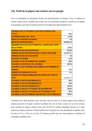 4.6) Perfil de la página web número uno en google
Una vez analizados los principales factores de posicionamieno en Google, vamos a analizar los
valores medios de las variables del estudio que nos permitirán componer el perfil de una página
web ganadora, que logra la primera posición en Google para alguna palabra clave.

PRESENCIA DE LA PALABRA CLAVE ENLA ETIQUETA DEL
TÍTULO
EXTENSIÓN MEDIA DEL TEXTO
MEDIA DE PAGERANK EN BARRA
MEDIA DE PAGERANK REAL

93%
2.108
4,6
645.802 (7)

DENSIDAD DE PC EN TEXTO PRINCIPAL –CUERPO DEL TEXTO
DE LA PÁGINA

2,35%

NÚMERO DE ENLACES ENTRANTES

83.243

NÚMERO DE ENLACES ENTRANTES A TODO EL SITIO WEB
NÚMERO DE ENLACES SALIENTES

93.088.761
50

EDAD DEL SITIO WEB

8,15

PALABRA CLAVE EN NOMBRE DEL DOMINIO

28%

PALABRA CLAVE EN URL DE LA PÁGINA

88,3%

PALABRA CLAVE COINCIDE EXACTAMENTE CON NOMBRE DE
DOMINIO

14%

NÚMERO DE BARRAS EN LA URL

1,31

NÚMERO DE PÁGINAS INDEXADAS EN GOOGLE DE TODO EL
SITIO

52.445.151

PALABRA CLAVE EN ENCABEZADO H1

66%

PALABRA CLAVE EN ENCABEZADO H2

44%

PALABRA CLAVE EN ETIQUETAS ALT

34,8%

PALABRA CLAVE EN LA ETIQUETA DE DESCRIPCIÓN

36,5%

PALABRA CLAVE EN LA ETIQUETA DE PALABRAS-CLAVE
PALABRA CLAVE EN PRIMERA ORACIÓN DEL TEXTO PRINCIPAL

26%
56,8%

Tomando estos datos podemos tener una idea clara de cómo es la típica página web situada en
primera posición en Google: contiene la palabra clave en su título, cuenta con un texto extenso,
gran cantidad de enlaces externos hacia ella (83.243 de media), PageRank elevado (5 o más),
numerosos enlaces salientes. Contará también por lo general con una densidad de la palabra clave
de entre el 1% y el 8% en su texto. Es bastante posible que sus meta-etiquetas y atributos alt
contengan la palabra clave.

110

 