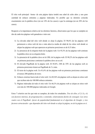 El sitio web principal –home- de esta página típica tendrá una edad de ocho años y una gran
cantidad de enlaces entrantes y páginas indexadas. Es posible que su dominio coincida
exactamente con la palabra clave (en un 14% de los casos) o que la contenga (en un 28% de los
casos).

Respecto a la importancia relativa de los distintos factores, observamos que los que se cumplen en
dos de cada tres páginas web ganadoras o más son:

1) La elevada edad del sitio web donde se aloja la página. El 98,6% de las páginas web
pertenecen a sitios web de tres o más años.La media de edad de los sitios web donde se
alojan las páginas web que aparecen en primeras posiciones es de 8,15 años.
2) La presencia de la etiqueta título de la página web. Un 93,3% de las páginas web contiene
la palabra clave en su etiqueta-título.
3) La presencia de la palabra clave en la URL de la página web. El 88,3% de las páginas web
en primeras posiciones contienen la palabra clave en su url.
4) El elevado PageRank de la página web. El 85,8% -308 de 359- de las páginas web en
primeras posiciones tienen un PageRank de 3 o más.
5) El texto de la página web. Un 81,6% de las páginas web en primeras posiciones contienen
al menos 200 palabras de texto.
6) Enlaces externos hacia todo el sitio web. Un 69,36% de páginas web se alojan en sitios web
que reciben más de 100.000 enlaces entrantes.
7) Páginas indexadas de todo el sitio web. Un 66,3% de páginas web se alojan en sitios web
con más de 100.000 páginas indexadas en Google.

Estos 7 criterios son los que más se cumplen, de todos los estudiados. Tres de ellos, el 2) 3) y 4)
son factores internos, de programación y contenido, relativamente fáciles de conseguir. Los otros
cuatro son el PageRank –factor de popularidad fundamental en el algoritmo de Google- y tres
factores estructurales –que dependen del sitio web donde se aloja la página, no de la página en sí.

111

 