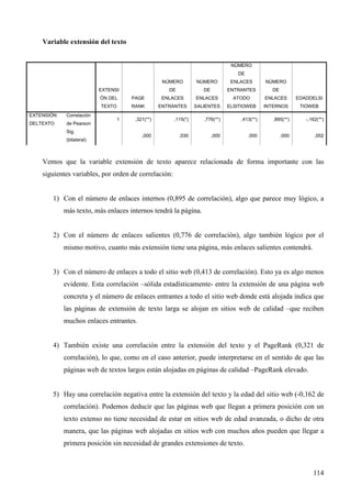 Variable extensión del texto

NÚMERO
DE
NÚMERO

NÚMERO

ENLACES

NÚMERO

DE

EXTENSI

DE

ENTRANTES

DE

ÓN DEL

EXTENSIÓN

Correlación

DELTEXTO

de Pearson

PAGE

ENLACES

ENLACES

ATODO

ENLACES

EDADDELSI

TEXTO

RANK

ENTRANTES

SALIENTES

ELSITIOWEB

INTERNOS

TIOWEB

1

,321(**)

,115(*)

,776(**)

,413(**)

,895(**)

-,162(**)

,000

,030

,000

,000

,000

,002

Sig.
(bilateral)

Vemos que la variable extensión de texto aparece relacionada de forma importante con las
siguientes variables, por orden de correlación:

1) Con el número de enlaces internos (0,895 de correlación), algo que parece muy lógico, a
más texto, más enlaces internos tendrá la página.

2) Con el número de enlaces salientes (0,776 de correlación), algo también lógico por el
mismo motivo, cuanto más extensión tiene una página, más enlaces salientes contendrá.

3) Con el número de enlaces a todo el sitio web (0,413 de correlación). Esto ya es algo menos
evidente. Esta correlación –sólida estadísticamente- entre la extensión de una página web
concreta y el número de enlaces entrantes a todo el sitio web donde está alojada indica que
las páginas de extensión de texto larga se alojan en sitios web de calidad –que reciben
muchos enlaces entrantes.

4) También existe una correlación entre la extensión del texto y el PageRank (0,321 de
correlación), lo que, como en el caso anterior, puede interpretarse en el sentido de que las
páginas web de textos largos están alojadas en páginas de calidad –PageRank elevado.

5) Hay una correlación negativa entre la extensión del texto y la edad del sitio web (-0,162 de
correlación). Podemos deducir que las páginas web que llegan a primera posición con un
texto extenso no tiene necesidad de estar en sitios web de edad avanzada, o dicho de otra
manera, que las páginas web alojadas en sitios web con muchos años pueden que llegar a
primera posición sin necesidad de grandes extensiones de texto.

114

 