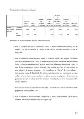 Variable número de enlaces entrantes

NÚMERO
DE
NÚMERO

NÚMERO

ENLACES

NÚMERO

DE

EXTENSI

DE

ENTRANTES

DE

ÓN DEL

NÚMERODEE

de Pearson

ENLACES

ENLACES

ATODO

ENLACES

EDADDELSI

RANK

ENTRANTES

SALIENTES

ELSITIOWEB

INTERNOS

TIOWEB

,113(*)

-,132(*)

,025

,105(*)

,032

,013

,638

,048

Correlación

NLACESENT

PAGE

TEXTO

,115(*)

,213(**)

,030

1

,000

RANTES
Sig.
(bilateral)

El número de enlaces entrantes presenta correlaciones con:
•

Con el PageRank (0,213 de correlación), como ya hemos visto anteriormente y era de
esperar,

ya que la cantidad y calidad de los enlaces entrantes permiten calcular el

PageRank
•

Con el número de enlaces entrantes a todo el sitio web (-0,132). La segunda correlación
más importante es negativa. Como ya hemos comentado antes, las páginas web que logran
llegar a primeras posiciones tienen un gran número de enlaces que van a ellas, o bien, en
caso de que tengan pocos enlaces entrantes, están alojadas en sitios web que reciben un
gran número de enlaces entrantes y les transfieren la “fuerza” de esos enlaces –
transferencia interna de PageRank. Por tanto, estadísticamente, nos encontramos con que
ambas variables tienen una correlación negativa, ya que las páginas web en primeras
posiciones con pocos enlaces entrantes tienden a estar alojadas en sitios web con muchos
enlaces entrantes.

•

Con la extensión del texto (correlación de 0,15). A más texto, más enlaces entrantes tiene la
página web, como ya hemos visto.

•

Con el número de enlaces salientes (correlación de 0,113). Curiosamente, a más enlaces
salientes, más enlaces entrantes tiene una página web.

118

 