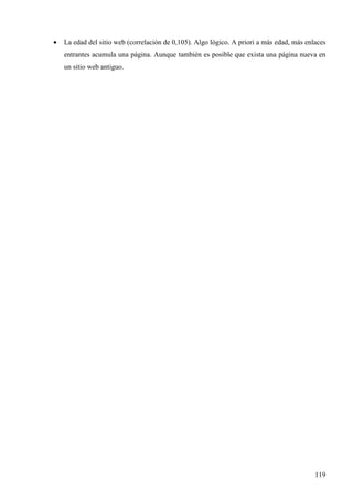 •

La edad del sitio web (correlación de 0,105). Algo lógico. A priori a más edad, más enlaces
entrantes acumula una página. Aunque también es posible que exista una página nueva en
un sitio web antiguo.

119

 
