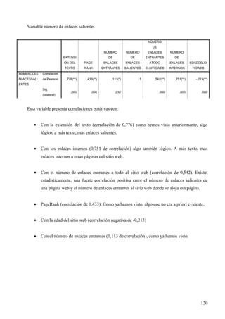 Variable número de enlaces salientes

NÚMERO
DE
NÚMERO

NÚMERO

ENLACES

NÚMERO

DE

EXTENSI

DE

ENTRANTES

DE

ÓN DEL

NÚMERODEE

de Pearson

ENLACES

ENLACES

ATODO

ENLACES

EDADDELSI

RANK

ENTRANTES

SALIENTES

ELSITIOWEB

INTERNOS

TIOWEB

1

,542(**)

,751(**)

-,213(**)

,000

,000

,000

Correlación

NLACESSALI

PAGE

TEXTO

,776(**)

,433(**)

,113(*)

,000

,000

,032

ENTES
Sig.
(bilateral)

Esta variable presenta correlaciones positivas con:
•

Con la extensión del texto (correlación de 0,776) como hemos visto anteriormente, algo
lógico, a más texto, más enlaces salientes.

•

Con los enlaces internos (0,751 de correlación) algo también lógico. A más texto, más
enlaces internos a otras páginas del sitio web.

•

Con el número de enlaces entrantes a todo el sitio web (correlación de 0,542). Existe,
estadísticamente, una fuerte correlación positiva entre el número de enlaces salientes de
una página web y el número de enlaces entrantes al sitio web donde se aloja esa página.

•

PageRank (correlación de 0,433). Como ya hemos visto, algo que no era a priori evidente.

•

Con la edad del sitio web (correlación negativa de -0,213)

•

Con el número de enlaces entrantes (0,113 de correlación), como ya hemos visto.

120

 