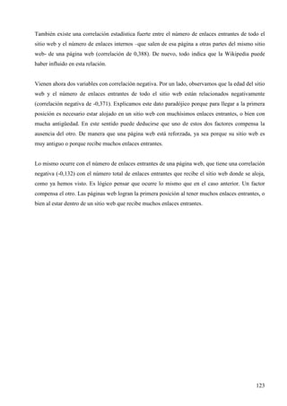 También existe una correlación estadística fuerte entre el número de enlaces entrantes de todo el
sitio web y el número de enlaces internos –que salen de esa página a otras partes del mismo sitio
web- de una página web (correlación de 0,388). De nuevo, todo indica que la Wikipedia puede
haber influido en esta relación.

Vienen ahora dos variables con correlación negativa. Por un lado, observamos que la edad del sitio
web y el número de enlaces entrantes de todo el sitio web están relacionados negativamente
(correlación negativa de -0,371). Explicamos este dato paradójico porque para llegar a la primera
posición es necesario estar alojado en un sitio web con muchísimos enlaces entrantes, o bien con
mucha antigüedad. En este sentido puede deducirse que uno de estos dos factores compensa la
ausencia del otro. De manera que una página web está reforzada, ya sea porque su sitio web es
muy antiguo o porque recibe muchos enlaces entrantes.

Lo mismo ocurre con el número de enlaces entrantes de una página web, que tiene una correlación
negativa (-0,132) con el número total de enlaces entrantes que recibe el sitio web donde se aloja,
como ya hemos visto. Es lógico pensar que ocurre lo mismo que en el caso anterior. Un factor
compensa el otro. Las páginas web logran la primera posición al tener muchos enlaces entrantes, o
bien al estar dentro de un sitio web que recibe muchos enlaces entrantes.

123

 