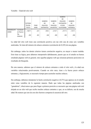 Variable – Edad del sitio web

NÚMERO
DE
NÚMERO

NÚMERO

ENLACES

NÚMERO

DE

EXTENSI

DE

ENTRANTES

DE

ÓN DEL

EDADDELSITI

Correlación

OWEB

de Pearson

PAGE

ENLACES

ENLACES

ATODO

ENLACES

TEXTO

RANK

ENTRANTES

SALIENTES

ELSITIOWEB

INTERNOS

-,162(**)

-,021

,105(*)

-,213(**)

-,371(**)

-,137(**)

,002

,691

,048

,000

,000

,009

Sig.
(bilateral)

La edad del sitio web tiene una correlación positiva con tan sólo una de estas seis variables
analizadas. Se trata del número de enlaces entrantes (correlación de 0,105) de una página.

Sin embargo, todos los demás criterios tienen correlación negativa, en mayor o menor medida.
Esto tiene su lógica, pero debemos interpretarlo debidamente, puesto que en el estudio no hemos
estudiado páginas web en general, sino aquellas páginas web que alcanzan primeras posiciones en
resultados de búsqueda.

De esta manera, sabemos que el número de enlaces entrantes a todo el sitio web y la edad son
variables relacionadas positivamente. Cuando un sitio nace, tiene a la fuerza pocos enlaces
entrantes, y lógicamente, es necesario tiempo para acumular muchos enlaces.

Sin embargo, debemos interpretar la fuerte correlación negativa (-0,371) que aparece en el estudio
entre estas variables de la siguiente manera. Dado que todas las páginas analizadas son
“ganadoras”, observamos que para llegar a primera posición es necesario que una página web esté
alojada en un sitio web que recibe muchos enlaces entrantes o que, en su defecto, sea de mucha
edad. De manera que uno de esos dos factores compensa la ausencia del otro.

125

 