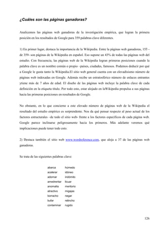 ¿Cuáles son las páginas ganadoras?
Analicemos las páginas web ganadoras de la investigación empírica, que logran la primera
posición en los resultados de Google para 359 palabras clave diferentes.

1) En primer lugar, destaca la importancia de la Wikipedia. Entre la páginas web ganadoras, 155 de 359- son páginas de la Wikipedia en español. Eso supone un 43% de todas las páginas web del
estudio. Con frecuencia, las páginas web de la Wikipedia logran primeras posiciones cuando la
palabra clave es un nombre común o propio –países, ciudades, famosos. Podemos deducir por qué
a Google le gusta tanto la Wikipedia.El sitio web general cuenta con un elevadísismo número de
páginas web indexadas en Google. Además recibe un estratosférico número de enlaces entrantes
ytiene más de 7 años de edad. El diseño de las páginas web incluye la palabra clave de cada
definición en la etiqueta título. Por todo esto, estar alojado en laWikipedia propulsa a sus páginas
hacia las primeras posiciones en resultados de Google.

No obstante, en lo que concierne a este elevado número de páginas web de la Wikipedia el
resultado del estudio empírico es sorprendente. Nos da qué pensar respecto al peso actual de los
factores estructurales –de todo el sitio web- frente a los factores específicos de cada página web.
Google parece inclinarse peligrosamente hacia los primeros. Más adelante veremos qué
implicaciones puede tener todo esto.

2) Destaca también el sitio web www.wordreference.com, que aloja a 37 de las páginas web
ganadoras.

Se trata de las siguientes palabras clave:
abarca

húmedo

acelerar

idóneo

adornar

indómito

amedrentar

licuar

anomalía

meritorio

atractivo

migajas

borracho

negar

bufar

relincho

contaminar

rugido

126

 