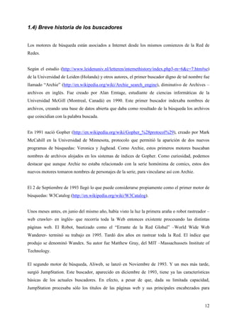 1.4) Breve historia de los buscadores
Los motores de búsqueda están asociados a Internet desde los mismos comienzos de la Red de
Redes.

Según el estudio (http://www.leidenuniv.nl/letteren/internethistory/index.php3-m=6&c=7.htm#se)
de la Universidad de Leiden (Holanda) y otros autores, el primer buscador digno de tal nombre fue
llamado “Archie” (http://en.wikipedia.org/wiki/Archie_search_engine), diminutivo de Archives –
archivos en inglés. Fue creado por Alan Emtage, estudiante de ciencias informáticas de la
Universidad McGill (Montreal, Canadá) en 1990. Este primer buscador indexaba nombres de
archivos, creando una base de datos abierta que daba como resultado de la búsqueda los archivos
que coincidían con la palabra buscada.

En 1991 nació Gopher (http://en.wikipedia.org/wiki/Gopher_%28protocol%29), creado por Mark
McCahill en la Universidad de Minnesota, protocolo que permitió la aparición de dos nuevos
programas de búsquedas: Veronica y Jughead. Como Archie, estos primeros motores buscaban
nombres de archivos alojados en los sistemas de índices de Gopher. Como curiosidad, podemos
destacar que aunque Archie no estaba relacionado con la serie homónima de comics, estos dos
nuevos motores tomaron nombres de personajes de la serie, para vincularse así con Archie.

El 2 de Septiembre de 1993 llegó lo que puede considerarse propiamente como el primer motor de
búsquedas: W3Catalog (http://en.wikipedia.org/wiki/W3Catalog).

Unos meses antes, en junio del mismo año, había visto la luz la primera araña o robot rastreador –
web crawler- en inglés- que recorría toda la Web entonces existente procesando las distintas
páginas web. El Robot, bautizado como el “Errante de la Red Global” –World Wide Web
Wanderer- terminó su trabajo en 1995. Tardó dos años en rastrear toda la Red. El índice que
produjo se denominó Wandex. Su autor fue Matthew Gray, del MIT –Massachussets Institute of
Technology.
El segundo motor de búsqueda, Aliweb, se lanzó en Noviembre de 1993. Y un mes más tarde,
surgió JumpStation. Este buscador, aparecido en diciembre de 1993, tiene ya las características
básicas de los actuales buscadores. En efecto, a pesar de que, dada su limitada capacidad,
JumpStation procesaba sólo los títulos de las páginas web y sus principales encabezados para

12

 