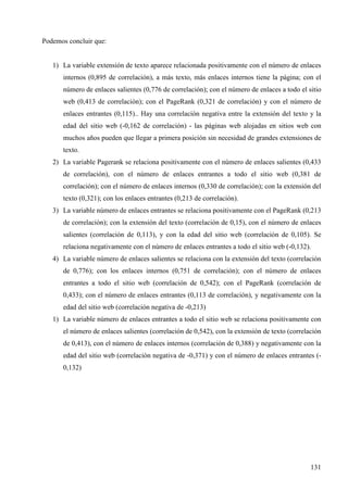 Podemos concluir que:

1) La variable extensión de texto aparece relacionada positivamente con el número de enlaces
internos (0,895 de correlación), a más texto, más enlaces internos tiene la página; con el
número de enlaces salientes (0,776 de correlación); con el número de enlaces a todo el sitio
web (0,413 de correlación); con el PageRank (0,321 de correlación) y con el número de
enlaces entrantes (0,115).. Hay una correlación negativa entre la extensión del texto y la
edad del sitio web (-0,162 de correlación) - las páginas web alojadas en sitios web con
muchos años pueden que llegar a primera posición sin necesidad de grandes extensiones de
texto.
2) La variable Pagerank se relaciona positivamente con el número de enlaces salientes (0,433
de correlación), con el número de enlaces entrantes a todo el sitio web (0,381 de
correlación); con el número de enlaces internos (0,330 de correlación); con la extensión del
texto (0,321); con los enlaces entrantes (0,213 de correlación).
3) La variable número de enlaces entrantes se relaciona positivamente con el PageRank (0,213
de correlación); con la extensión del texto (correlación de 0,15), con el número de enlaces
salientes (correlación de 0,113), y con la edad del sitio web (correlación de 0,105). Se
relaciona negativamente con el número de enlaces entrantes a todo el sitio web (-0,132).
4) La variable número de enlaces salientes se relaciona con la extensión del texto (correlación
de 0,776); con los enlaces internos (0,751 de correlación); con el número de enlaces
entrantes a todo el sitio web (correlación de 0,542); con el PageRank (correlación de
0,433); con el número de enlaces entrantes (0,113 de correlación), y negativamente con la
edad del sitio web (correlación negativa de -0,213)
1) La variable número de enlaces entrantes a todo el sitio web se relaciona positivamente con
el número de enlaces salientes (correlación de 0,542), con la extensión de texto (correlación
de 0,413), con el número de enlaces internos (correlación de 0,388) y negativamente con la
edad del sitio web (correlación negativa de -0,371) y con el número de enlaces entrantes (0,132)

131

 