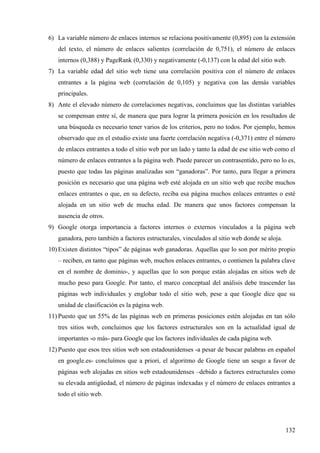 6) La variable número de enlaces internos se relaciona positivamente (0,895) con la extensión
del texto, el número de enlaces salientes (correlación de 0,751), el número de enlaces
internos (0,388) y PageRank (0,330) y negativamente (-0,137) con la edad del sitio web.
7) La variable edad del sitio web tiene una correlación positiva con el número de enlaces
entrantes a la página web (correlación de 0,105) y negativa con las demás variables
principales.
8) Ante el elevado número de correlaciones negativas, concluimos que las distintas variables
se compensan entre sí, de manera que para lograr la primera posición en los resultados de
una búsqueda es necesario tener varios de los criterios, pero no todos. Por ejemplo, hemos
observado que en el estudio existe una fuerte correlación negativa (-0,371) entre el número
de enlaces entrantes a todo el sitio web por un lado y tanto la edad de ese sitio web como el
número de enlaces entrantes a la página web. Puede parecer un contrasentido, pero no lo es,
puesto que todas las páginas analizadas son “ganadoras”. Por tanto, para llegar a primera
posición es necesario que una página web esté alojada en un sitio web que recibe muchos
enlaces entrantes o que, en su defecto, reciba esa página muchos enlaces entrantes o esté
alojada en un sitio web de mucha edad. De manera que unos factores compensan la
ausencia de otros.
9) Google otorga importancia a factores internos o externos vinculados a la página web
ganadora, pero también a factores estructurales, vinculados al sitio web donde se aloja.
10) Existen distintos “tipos” de páginas web ganadoras. Aquellas que lo son por mérito propio
– reciben, en tanto que páginas web, muchos enlaces entrantes, o contienen la palabra clave
en el nombre de dominio-, y aquellas que lo son porque están alojadas en sitios web de
mucho peso para Google. Por tanto, el marco conceptual del análisis debe trascender las
páginas web individuales y englobar todo el sitio web, pese a que Google dice que su
unidad de clasificación es la página web.
11) Puesto que un 55% de las páginas web en primeras posiciones estén alojadas en tan sólo
tres sitios web, concluimos que los factores estructurales son en la actualidad igual de
importantes -o más- para Google que los factores individuales de cada página web.
12) Puesto que esos tres sitios web son estadounidenses -a pesar de buscar palabras en español
en google.es- concluímos que a priori, el algoritmo de Google tiene un sesgo a favor de
páginas web alojadas en sitios web estadounidenses –debido a factores estructurales como
su elevada antigüedad, el número de páginas indexadas y el número de enlaces entrantes a
todo el sitio web.

132

 