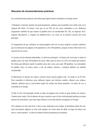 Resumen de recomendaciones prácticas
Las consideraciones prácticas más útiles para lograr buenos resultados en Google serían:

1) Respecto a factores internos de posicionamiento, sabemos que la palabra clave debe estar en la
etiqueta del título. Ya hemos visto que en un 93% de los casos estudiados es así. Debemos
asegurarnos también de que usamos la palabra clave en encabezados H1, H2, en etiquetas ALT,
etiqueta descripción, y etiqueta de palabras-clave, así como en la primera oración del texto
principal.

2) Asegurarnos de que contamos en nuestra página web con un texto original y extenso (sabemos
que la media para las páginas web ganadoras es de 2108 palabras, aunque no hace falta tanto en la
mayoría de los casos).

3) Acertar con las distintas densidades. La del texto principal –el número de veces que se repite la
palabra clave, de cada 100 palabras de texto- debe estar en torno al 2,35% (la media del estudio).
De forma que debemos repetir la palabra clave dos veces, por cada 100 palabras. Las densidades
de palabra clave en textos ancla y urls de enlaces internos y salientes debería ser también
considerable.

4) Maximizar el número de enlaces externos hacia nuestra página web –la media es de 83.243.
Este cometido es laborioso, pero debemos lograr, por distintos medios, obtener esos enlaces.
Además, sabemos que es conveniente lograr los enlaces de forma paulatina –no todos de vez- y
sostenida en el tiempo.

5) Que el sitio web principal, donde se aloja una página web, reciba un gran número de enlaces.
Cuantos más, mejor. Sin olvidarnos de que es positivo que el sitio web principal produzca un gran
número de contenidos y por tanto logre indexar un elevado número de páginas en Google.

6) Si además ese sitio web tiene 7 años o más, tendremos una ventaja. Si decidimos partir de cero,
será conveniente adquirir un sitio web antiguo, de varios años de edad, en lugar de lanzar uno
nuevo, ceteris paribus –si todos los demás factores permanecen constantes.

133

 