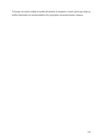 7) Escoger con mucho cuidado el nombre del dominio al comprarlo o crearlo, puesto que elegir un
nombre relacionado con nuestras palabras clave principales será posteriormente ventajoso.

134

 