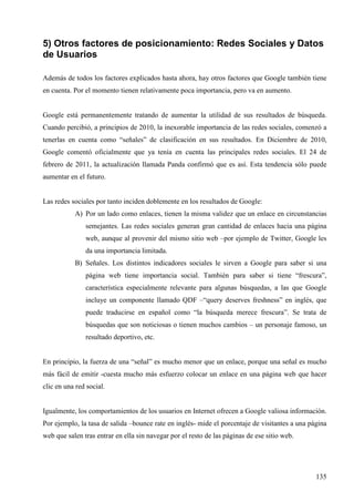5) Otros factores de posicionamiento: Redes Sociales y Datos
de Usuarios
Además de todos los factores explicados hasta ahora, hay otros factores que Google también tiene
en cuenta. Por el momento tienen relativamente poca importancia, pero va en aumento.

Google está permanentemente tratando de aumentar la utilidad de sus resultados de búsqueda.
Cuando percibió, a principios de 2010, la inexorable importancia de las redes sociales, comenzó a
tenerlas en cuenta como “señales” de clasificación en sus resultados. En Diciembre de 2010,
Google comentó oficialmente que ya tenía en cuenta las principales redes sociales. El 24 de
febrero de 2011, la actualización llamada Panda confirmó que es así. Esta tendencia sólo puede
aumentar en el futuro.

Las redes sociales por tanto inciden doblemente en los resultados de Google:
A) Por un lado como enlaces, tienen la misma validez que un enlace en circunstancias
semejantes. Las redes sociales generan gran cantidad de enlaces hacia una página
web, aunque al provenir del mismo sitio web –por ejemplo de Twitter, Google les
da una importancia limitada.
B) Señales. Los distintos indicadores sociales le sirven a Google para saber si una
página web tiene importancia social. También para saber si tiene “frescura”,
característica especialmente relevante para algunas búsquedas, a las que Google
incluye un componente llamado QDF –“query deserves freshness” en inglés, que
puede traducirse en español como “la búsqueda merece frescura”. Se trata de
búsquedas que son noticiosas o tienen muchos cambios – un personaje famoso, un
resultado deportivo, etc.

En principio, la fuerza de una “señal” es mucho menor que un enlace, porque una señal es mucho
más fácil de emitir -cuesta mucho más esfuerzo colocar un enlace en una página web que hacer
clic en una red social.

Igualmente, los comportamientos de los usuarios en Internet ofrecen a Google valiosa información.
Por ejemplo, la tasa de salida –bounce rate en inglés- mide el porcentaje de visitantes a una página
web que salen tras entrar en ella sin navegar por el resto de las páginas de ese sitio web.

135

 
