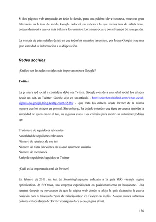 Si dos páginas web empatadas en todo lo demás, para una palabra clave concreta, muestran gran
diferencia en la tasa de salida, Google colocará en cabeza a la que menor tasa de salida tiene,
porque demuestra que es más útil para los usuarios. Lo mismo ocurre con el tiempo de navegación.

La ventaja de estas señales de uso es que todos los usuarios las emiten, por lo que Google tiene una
gran cantidad de información a su disposición.

Redes sociales
¿Cuáles son las redes sociales más importantes para Google?

Twitter

La primera red social a considerar debe ser Twitter. Google considera una señal social los enlaces
desde un tuit, en Twitter. Google dijo en un artículo - http://searchengineland.com/what-socialsignals-do-google-bing-really-count-55389 - que trata los enlaces desde Twitter de la misma
manera que los enlaces en general. Sin embargo, ha dejado entender que tiene en cuenta también la
autoridad de quien emite el tuit, en algunos casos. Los criterios para medir esa autoridad podrían
ser:

El número de seguidores relevantes
Autoridad de seguidores relevantes
Número de retuiteos de ese tuit
Número de listas relevantes en las que aparece el usuario
Número de menciones
Ratio de seguidores/seguidos en Twitter

¿Cuál es la importancia real de Twitter?

En febrero de 2011, un tuit de SmashingMagazine enlazaba a la guía SEO –search engine
optimization- de SEOmoz, una empresa especializada en posicionamiento en buscadores. Una
semana después se percataron de que la página web donde se aloja la guía alcanzaba la cuarta
posición para la búsqueda “guía de principiantes” en Google en inglés. Aunque nunca sabremos
cuántos enlaces fuera de Twitter consiguió darle a esa página el tuit.
136

 