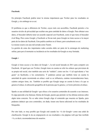 Facebook

En principio Facebook podría tener la misma importancia que Twitter para los resultados en
Google, y sin embargo no es así.

El problema es que a diferencia de Twitter, cuyos tuits son accesibles, Facebook permite a los
usuarios niveles de privacidad que ocultan una gran cantidad de datos a Google. Para obtener esos
datos, el buscador debería tener un acuerdo especial con Facebook, como el que tiene el buscador
rival Bing. Pero como Google y Facebook se llevan mal, pues Google no tiene acceso a la mayor
parte de los datos de Facebook. Esto podría cambiar en el futuro, pero actualmente es así.
Lo mismo ocurre con una red cerrada como Tuenti.
La gestión de estas dos importantes redes sociales debe ser parte de la estrategia de marketing
online, pero por el momento su incidencia en los resultados de Google es muy limitada.

Google +

Google sí tiene acceso a los datos de Google +, la red social lanzada en 2011 para competir con
Facebook. Al igual que con Twitter, Google tiene en cuenta no sólo los enlaces que provienen de
su propia red social, sino también una serie de “señales”, como son los +1 (el equivalente a “me
gusta” en facebook), o los comentarios. Y podemos pensar que también tiene en cuenta la
autoridad de quien recomienda un enlace -cuál es su influencia, cuántas recomendaciones hace,
cuántos amigos tiene, etc. También es posible que Google tenga en cuenta la hora a la que se
genera el enlace, la ubicación geográfica de la persona que lo genera, y el texto próximo al enlace.

Sparks es una utilidad de Google+ que ofrece a los usuarios contenidos de acuerdo a sus intereses.
Es algo parecido a las famosas Alertas de Google, puesto que permite ver las últimas noticias sobre
algún tema concreto. No se sabe cómo Google elige el contenido que muestra en Sparks, pero
podemos deducir que esos contenidos, sin duda, tienen una fuerza adicional en los resultados de
búsquedas.

Por otro lado, es muy posible que Google esté usando los +1s de Google+ como una señal de
clasificación. Google le da un empujoncito en sus resultados a las páginas web que han recibido
+1s, es decir, recomendaciones de usuarios.

138

 