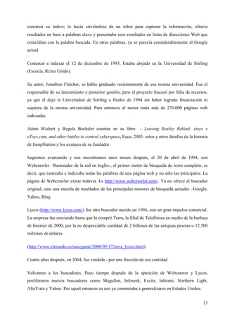 construir su índice; lo hacía sirviéndose de un robot para capturar la información, ofrecía
resultados en base a palabras clave y presentaba esos resultados en listas de direcciones Web que
coincidían con la palabra buscada. En otras palabras, ya se parecía considerablemente al Google
actual.
Comenzó a indexar el 12 de diciembre de 1993. Estaba alojado en la Universidad de Stirling
(Escocia, Reino Unido).
Su autor, Jonathon Fletcher, se había graduado recientemente de esa misma universidad. Fue el
responsable de su lanzamiento y posterior gestión, pero el proyecto fracasó por falta de recursos,
ya que él dejó la Universidad de Stirling a finales de 1994 sin haber logrado financiación ni
siquiera de la misma universidad. Para entonces el motor tenía más de 270.000 páginas web
indexadas.
Adam Wishart y Regula Bochsler cuentan en su libro

- Leaving Reality Behind: etoys v

eToys.com, and other battles to control cyberspace, Ecco, 2003- estos y otros detalles de la historia
de JumpStation y los avatares de su fundador.
Seguimos avanzando y nos encontramos unos meses después, el 20 de abril de 1994, con
Webcrawler –Rastreador de la red en Inglés-, el primer motor de búsqueda de texto completo, es
decir, que rastreaba e indexaba todas las palabras de una página web y no sólo las principales. La
página de Webcrawler existe todavía. Es http://www.webcrawler.com/. Ya no ofrece el buscador
original, sino una mezcla de resultados de los principales motores de búsqueda actuales –Google,
Yahoo, Bing.
Lycos (http://www.lycos.com/) fue otro buscador nacido en 1994, con un gran impulso comercial.
La empresa fue creciendo hasta que la compró Terra, la filial de Telefónica en medio de la burbuja
de Internet de 2000, por la no despreciable cantidad de 2 billones de las antiguas pesetas o 12.500
millones de dólares
(http://www.elmundo.es/navegante/2000/05/17/terra_lycos.html).
Cuatro años después, en 2004, fue vendida - por una fracción de esa cantidad.
Volvamos a los buscadores. Poco tiempo después de la aparición de Webcrawer y Lycos,
proliferaron nuevos buscadores como Magullan, Infoseek, Excite, Inktomi, Northern Light,
AltaVista y Yahoo. Por aquel entonces su uso ya comenzaba a generalizarse en Estados Unidos.
13

 