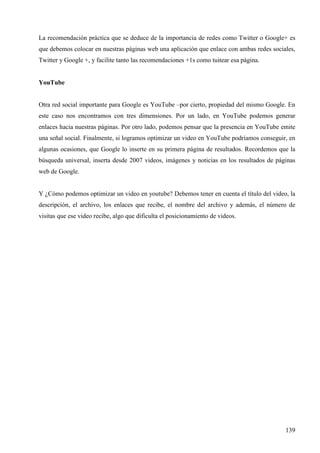La recomendación práctica que se deduce de la importancia de redes como Twitter o Google+ es
que debemos colocar en nuestras páginas web una aplicación que enlace con ambas redes sociales,
Twitter y Google +, y facilite tanto las recomendaciones +1s como tuitear esa página.

YouTube

Otra red social importante para Google es YouTube –por cierto, propiedad del mismo Google. En
este caso nos encontramos con tres dimensiones. Por un lado, en YouTube podemos generar
enlaces hacia nuestras páginas. Por otro lado, podemos pensar que la presencia en YouTube emite
una señal social. Finalmente, si logramos optimizar un video en YouTube podríamos conseguir, en
algunas ocasiones, que Google lo inserte en su primera página de resultados. Recordemos que la
búsqueda universal, inserta desde 2007 videos, imágenes y noticias en los resultados de páginas
web de Google.

Y ¿Cómo podemos optimizar un video en youtube? Debemos tener en cuenta el título del video, la
descripción, el archivo, los enlaces que recibe, el nombre del archivo y además, el número de
visitas que ese video recibe, algo que dificulta el posicionamiento de videos.

139

 