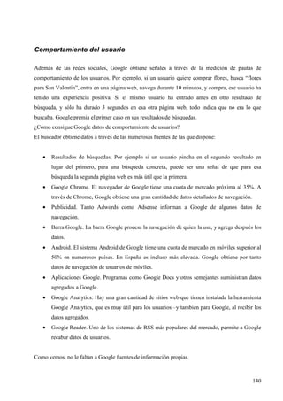 Comportamiento del usuario
Además de las redes sociales, Google obtiene señales a través de la medición de pautas de
comportamiento de los usuarios. Por ejemplo, si un usuario quiere comprar flores, busca “flores
para San Valentín”, entra en una página web, navega durante 10 minutos, y compra, ese usuario ha
tenido una experiencia positiva. Si el mismo usuario ha entrado antes en otro resultado de
búsqueda, y sólo ha durado 3 segundos en esa otra página web, todo indica que no era lo que
buscaba. Google premia el primer caso en sus resultados de búsquedas.
¿Cómo consigue Google datos de comportamiento de usuarios?
El buscador obtiene datos a través de las numerosas fuentes de las que dispone:
•

Resultados de búsquedas. Por ejemplo si un usuario pincha en el segundo resultado en
lugar del primero, para una búsqueda concreta, puede ser una señal de que para esa
búsqueda la segunda página web es más útil que la primera.

•

Google Chrome. El navegador de Google tiene una cuota de mercado próxima al 35%. A
través de Chrome, Google obtiene una gran cantidad de datos detallados de navegación.

•

Publicidad. Tanto Adwords como Adsense informan a Google de algunos datos de
navegación.

•

Barra Google. La barra Google procesa la navegación de quien la usa, y agrega después los
datos.

•

Android. El sistema Android de Google tiene una cuota de mercado en móviles superior al
50% en numerosos países. En España es incluso más elevada. Google obtiene por tanto
datos de navegación de usuarios de móviles.

•

Aplicaciones Google. Programas como Google Docs y otros semejantes suministran datos
agregados a Google.

•

Google Analytics: Hay una gran cantidad de sitios web que tienen instalada la herramienta
Google Analytics, que es muy útil para los usuarios –y también para Google, al recibir los
datos agregados.

•

Google Reader. Uno de los sistemas de RSS más populares del mercado, permite a Google
recabar datos de usuarios.

Como vemos, no le faltan a Google fuentes de información propias.

140

 