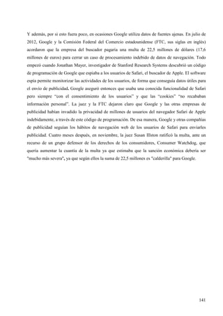 Y además, por si esto fuera poco, en ocasiones Google utiliza datos de fuentes ajenas. En julio de
2012, Google y la Comisión Federal del Comercio estadounidense (FTC, sus siglas en inglés)
acordaron que la empresa del buscador pagaría una multa de 22,5 millones de dólares (17,6
millones de euros) para cerrar un caso de procesamiento indebido de datos de navegación. Todo
empezó cuando Jonathan Mayer, investigador de Stanford Research Systems descubrió un código
de programación de Google que espiaba a los usuarios de Safari, el buscador de Apple. El software
espía permite monitorizar las actividades de los usuarios, de forma que conseguía datos útiles para
el envío de publicidad. Google aseguró entonces que usaba una conocida funcionalidad de Safari
pero siempre “con el consentimiento de los usuarios” y que las “cookies” “no recababan
información personal”. La juez y la FTC dejaron claro que Google y las otras empresas de
publicidad habían invadido la privacidad de millones de usuarios del navegador Safari de Apple
indebidamente, a través de este código de programación. De esa manera, Google y otras compañías
de publicidad seguían los hábitos de navegación web de los usuarios de Safari para enviarles
publicidad. Cuatro meses después, en noviembre, la juez Susan Illston ratificó la multa, ante un
recurso de un grupo defensor de los derechos de los consumidores, Consumer Watchdog, que
quería aumentar la cuantía de la multa ya que estimaba que la sanción económica debería ser
"mucho más severa", ya que según ellos la suma de 22,5 millones es "calderilla" para Google.

141

 