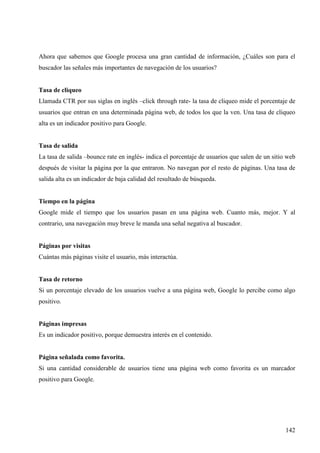 Ahora que sabemos que Google procesa una gran cantidad de información, ¿Cuáles son para el
buscador las señales más importantes de navegación de los usuarios?

Tasa de cliqueo
Llamada CTR por sus siglas en inglés –click through rate- la tasa de cliqueo mide el porcentaje de
usuarios que entran en una determinada página web, de todos los que la ven. Una tasa de cliqueo
alta es un indicador positivo para Google.

Tasa de salida
La tasa de salida –bounce rate en inglés- indica el porcentaje de usuarios que salen de un sitio web
después de visitar la página por la que entraron. No navegan por el resto de páginas. Una tasa de
salida alta es un indicador de baja calidad del resultado de búsqueda.

Tiempo en la página
Google mide el tiempo que los usuarios pasan en una página web. Cuanto más, mejor. Y al
contrario, una navegación muy breve le manda una señal negativa al buscador.

Páginas por visitas
Cuántas más páginas visite el usuario, más interactúa.

Tasa de retorno
Si un porcentaje elevado de los usuarios vuelve a una página web, Google lo percibe como algo
positivo.

Páginas impresas
Es un indicador positivo, porque demuestra interés en el contenido.

Página señalada como favorita.
Si una cantidad considerable de usuarios tiene una página web como favorita es un marcador
positivo para Google.

142

 