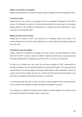 Página es la de inicio en navegador.
Supone otra señal positiva, que muchos usuarios escojan una página web como su página de inicio.

Vista previa/visitas
Google permite a los usuarios ver una página web de sus resultados de búsqueda sin salir de los
mismos. Es la llamada vista previa. Si un porcentaje elevado de los usuarios que ven una página
después pinchan en ella, mandan una señal positiva. Lo contrario envía una señal positiva –la han
visto antes y no han querido entrar.

Bloqueo de sitios web en Chrome.
Google lanzó en febrero de 2011 una extensión en su navegador Chrome que permite a los
usuarios bloquear sitios web. Esto emite, lógicamente, usa señal negativa para todas las páginas de
esos sitios web.

Velocidad de carga de la página
Google considera la velocidad de una página web como un factor de posicionamiento al menos
desde abril de 2010 –cuando lo anunció en público. Seguramente desde antes, aunque parece que
sólo afecta negativamente a las páginas que son muy lentas –en torno a un 1% del total.

De todo esto se deduce que, como parte de una buena estrategia de SEO –optimización en
buscadores- debemos tratar de optimizar también la experiencia del usuario. Si los usuarios entran
con frecuencia al ver nuestras páginas web, pasan mucho tiempo en ellas, interactúan, vuelven, las
escogen como favoritas, páginas de inicio, etc. entonces todo ello repercutirá positivamente en sus
posiciones en las páginas de resultados de Google. Y al contrario.

Y la clave para lograr todo esto, es ofrecer al usuario en nuestra página web lo que está buscando.
Si no lo tenemos claro, podemos ayudarnos de alguna investigación o encuesta.

Y en cualquier caso, debemos recordar que nunca debemos tratar de engañar a los usuarios, puesto
que se trata de una pésima estrategia a medio y largo plazo.

143

 