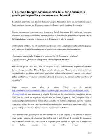 6) El efecto Google: consecuencias de su funcionamiento
para la participación y democracia en Internet
Ya tenemos una buena idea de cómo funciona Google. Analicemos ahora las implicaciones que su
funcionamiento tiene en los debates en curso sobre Internet, participación y democracia.

Cuando hablamos de conceptos como democracia digital, la sociedad 2.0, o ciberactivismo, con
frecuencia discutimos si realmente Internet refuerza la participación, redistribuye el poder a favor
de los ciudadanos y permite profundizar en la democracia, o todo lo contrario.

Dentro de ese contexto, una vez que hemos desgranado cómo Google clasifica las distintas páginas
web en función de cada búsqueda concreta, se abre ante nosotros un fascinante debate.

¿Promueven los resultados de Google la participación y la democracia ciudadana?
O por el contrario, ¿Refuerzan a los grandes centros de poder existentes?

Recordemos que en 2005, Joe Trippi, un dirigente político estadounidense, responsable del éxito
de su entonces candidato Howard Dean en Internet, dijo que “Internet es la innovación más
democratizadora que hemos visto nunca, por encima incluso de la imprenta” –narrado en la página
235 de su obra “The revolution will not be televised: democracy, the Internet and the overthrow of
everything”.

Varios

autores,

entre

ellos

el

mismo

Trippi

–en

el

artículo

http://smartblogs.com/socialmedia/2011/02/25/what-egypts-revolution-tells-us-about-the-natureof-social-media-se han apresurado a vincular Internet con los movimientos ciudadanos que en
2011 han derrocado los regímenes dictatoriales de Túnez, Egipto y Libia, han provocado la
renuncia del primer ministro de Yemen y han sacudido con fuerza los regímenes de Siria y muchos
otros países árabes. En este caso, la asociación más inmediata ha sido con las redes sociales, a las
que se atribuye el nexo más directo con estos movimientos ciudadanos.

De la misma forma, los orígenes del movimiento del 15M en España, y sus émulos en muchos
otros países, parecen estrechamente vinculados con la red. Esa es la opinión de numerosos
expertos como Ismael Peña, entrevistado al respecto, quien no duda en argüir que el movimiento
no

habría

existido

sin

las

redes

sociales

-

144

 