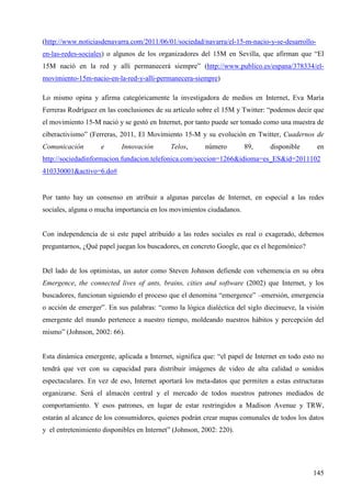 (http://www.noticiasdenavarra.com/2011/06/01/sociedad/navarra/el-15-m-nacio-y-se-desarrolloen-las-redes-sociales) o algunos de los organizadores del 15M en Sevilla, que afirman que “El
15M nació en la red y allí permanecerá siempre” (http://www.publico.es/espana/378334/elmovimiento-15m-nacio-en-la-red-y-alli-permanecera-siempre)
Lo mismo opina y afirma categóricamente la investigadora de medios en Internet, Eva María
Ferreras Rodríguez en las conclusiones de su artículo sobre el 15M y Twitter: “podemos decir que
el movimiento 15-M nació y se gestó en Internet, por tanto puede ser tomado como una muestra de
ciberactivismo” (Ferreras, 2011, El Movimiento 15-M y su evolución en Twitter, Cuadernos de
Comunicación

e

Innovación

Telos,

número

89,

disponible

en

http://sociedadinformacion.fundacion.telefonica.com/seccion=1266&idioma=es_ES&id=2011102
410330001&activo=6.do#

Por tanto hay un consenso en atribuir a algunas parcelas de Internet, en especial a las redes
sociales, alguna o mucha importancia en los movimientos ciudadanos.

Con independencia de si este papel atribuido a las redes sociales es real o exagerado, debemos
preguntarnos, ¿Qué papel juegan los buscadores, en concreto Google, que es el hegemónico?

Del lado de los optimistas, un autor como Steven Johnson defiende con vehemencia en su obra
Emergence, the connected lives of ants, brains, cities and software (2002) que Internet, y los
buscadores, funcionan siguiendo el proceso que el denomina “emergence” –emersión, emergencia
o acción de emerger”. En sus palabras: “como la lógica dialéctica del siglo diecinueve, la visión
emergente del mundo pertenece a nuestro tiempo, moldeando nuestros hábitos y percepción del
mismo” (Johnson, 2002: 66).

Esta dinámica emergente, aplicada a Internet, significa que: “el papel de Internet en todo esto no
tendrá que ver con su capacidad para distribuir imágenes de video de alta calidad o sonidos
espectaculares. En vez de eso, Internet aportará los meta-datos que permiten a estas estructuras
organizarse. Será el almacén central y el mercado de todos nuestros patrones mediados de
comportamiento. Y esos patrones, en lugar de estar restringidos a Madison Avenue y TRW,
estarán al alcance de los consumidores, quienes podrán crear mapas comunales de todos los datos
y el entretenimiento disponibles en Internet” (Johnson, 2002: 220).

145

 