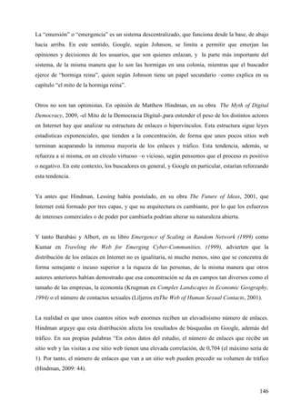 La “emersión” o “emergencia” es un sistema descentralizado, que funciona desde la base, de abajo
hacia arriba. En este sentido, Google, según Johnson, se limita a permitir que emerjan las
opiniones y decisiones de los usuarios, que son quienes enlazan, y la parte más importante del
sistema, de la misma manera que lo son las hormigas en una colonia, mientras que el buscador
ejerce de “hormiga reina”, quien según Johnson tiene un papel secundario –como explica en su
capítulo “el mito de la hormiga reina”.

Otros no son tan optimistas. En opinión de Matthew Hindman, en su obra The Myth of Digital
Democracy, 2009, -el Mito de la Democracia Digital-,para entender el peso de los distintos actores
en Internet hay que analizar su estructura de enlaces o hipervínculos. Esta estructura sigue leyes
estadísticas exponenciales, que tienden a la concentración, de forma que unos pocos sitios web
terminan acaparando la inmensa mayoría de los enlaces y tráfico. Esta tendencia, además, se
refuerza a sí misma, en un círculo virtuoso –o vicioso, según pensemos que el proceso es positivo
o negativo. En este contexto, los buscadores en general, y Google en particular, estarían reforzando
esta tendencia.

Ya antes que Hindman, Lessing había postulado, en su obra The Future of Ideas, 2001, que
Internet está formado por tres capas, y que su arquitectura es cambiante, por lo que los esfuerzos
de intereses comerciales o de poder por cambiarla podrían alterar su naturaleza abierta.

Y tanto Barabási y Albert, en su libro Emergence of Scaling in Random Network (1999) como
Kumar en Trawling the Web for Emerging Cyber-Communities, (1999), advierten que la
distribución de los enlaces en Internet no es igualitaria, ni mucho menos, sino que se concentra de
forma semejante o incuso superior a la riqueza de las personas, de la misma manera que otros
autores anteriores habían demostrado que esa concentración se da en campos tan diversos como el
tamaño de las empresas, la economía (Krugman en Complex Landscapes in Economic Geography,
1994) o el número de contactos sexuales (Liljeros enThe Web of Human Sexual Contacts, 2001).

La realidad es que unos cuantos sitios web enormes reciben un elevadísismo número de enlaces.
Hindman arguye que esta distribución afecta los resultados de búsquedas en Google, además del
tráfico. En sus propias palabras “En estos datos del estudio, el número de enlaces que recibe un
sitio web y las visitas a ese sitio web tienen una elevada correlación, de 0,704 (el máximo sería de
1). Por tanto, el número de enlaces que van a un sitio web pueden precedir su volumen de tráfico
(Hindman, 2009: 44).

146

 