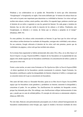 Hindman y sus colaboradores no se quedan ahí. Desarrollan la teoría que ellos denominan
“Googlearquía” o Googlearchy en inglés. Esta teoría defiende que “el número de enlaces hacia un
sitio web es la parte más importante para determinar su visibilidad en Internet. Los sitios web que
reciben más enlaces, reciben, ceteris paribus, más tráfico. En segundo lugar, podemos concluir que
el dominio de un nicho o segmento es una ley general de Internet. En cada grupo o temática de
Internet, hay un sitio web que recibe la mayoría de los enlaces y el tráfico. Finalmente, esta
Googlearquía, se alimenta a sí misma, de forma que se refuerza y perpetúa en el tiempo”
(Hindman, 2009: 55).

En otras palabras, los enlaces están concentrados en Internet, lo que hace que los sitios web que
más enlaces reciben dominen los resultados de búsquedas, consigan más visibilidad y más enlaces.
En ese contexto, Google reforzaría el dominio de los sitios web más potentes, puesto que da
visibilidad a las páginas y sitios web que han recibido más enlaces.

En la misma línea argumental se habían pronunciado años antes Cho y Roy, en su obra Impact of
Search Engines on page Popularity(2004) o impacto de los buscadores en la popularidad de una
página web, donde arguían que los buscadores contribuían a la concentración de tráfico y poder en
unos pocos sitios web.

Frente a estas teorías, un autor como Fortunato en The Egalitarian Effect of Search Engines(2006)
–el efecto igualitario de los buscadores- postula exactamente lo contrario. Según Fortunato, los
buscadores contribuyen a paliar las desigualdades de Internet, dispersan el tráfico y consiguen que
se concentre menos de lo que se concentraría sin buscadores.

Otro autor del lado crítico es Alexander Havalais, quien en su libro Search Engine Society(2009)
arguye que los buscadores crean ganadores y perdedores en Internet, aumentan la desigualdad y
concentran el poder. En sus palabras “las clasificaciones de resultados de búsquedas existen,
porque hay demanda para ellas. Sin embargo, esas clasificaciones reflejan intrínsecamente el statu
quo, y puede que no sean de utilidad pública. El concepto de relevancia es enteramente subjetivo.
(Halavais 2009:103).

Por otro lado, Halavais está particularmente preocupado con el efecto cultural homogeneizante de
buscadores estadounidenses como Google, que, según él, tienden a favorecer resultados de sitios

147

 