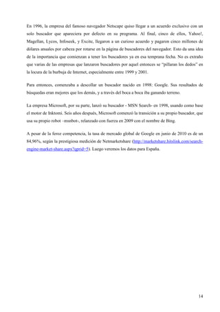 En 1996, la empresa del famoso navegador Netscape quiso llegar a un acuerdo exclusivo con un
solo buscador que apareciera por defecto en su programa. Al final, cinco de ellos, Yahoo!,
Magellan, Lycos, Infoseek, y Excite, llegaron a un curioso acuerdo y pagaron cinco millones de
dólares anuales por cabeza por rotarse en la página de buscadores del navegador. Esto da una idea
de la importancia que comienzan a tener los buscadores ya en esa temprana fecha. No es extraño
que varias de las empresas que lanzaron buscadores por aquel entonces se “pillaran los dedos” en
la locura de la burbuja de Internet, especialmente entre 1999 y 2001.
Para entonces, comenzaba a descollar un buscador nacido en 1998: Google. Sus resultados de
búsquedas eran mejores que los demás, y a través del boca a boca iba ganando terreno.
La empresa Microsoft, por su parte, lanzó su buscador - MSN Search- en 1998, usando como base
el motor de Inktomi. Seis años después, Microsoft comenzó la transición a su propio buscador, que
usa su propio robot –msnbot-, relanzado con fuerza en 2009 con el nombre de Bing.
A pesar de la feroz competencia, la tasa de mercado global de Google en junio de 2010 es de un
84,96%, según la prestigiosa medición de Netmarketshare (http://marketshare.hitslink.com/searchengine-market-share.aspx?qprid=5). Luego veremos los datos para España.

14

 