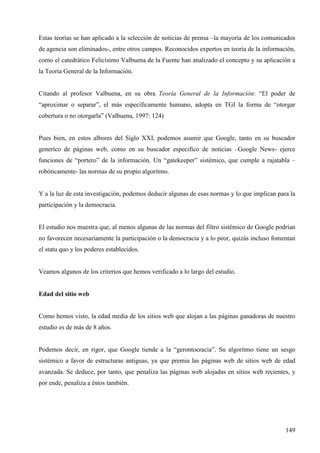 Estas teorías se han aplicado a la selección de noticias de prensa –la mayoría de los comunicados
de agencia son eliminados-, entre otros campos. Reconocidos expertos en teoría de la información,
como el catedrático Felicísimo Valbuena de la Fuente han analizado el concepto y su aplicación a
la Teoría General de la Información.

Citando al profesor Valbuena, en su obra Teoría General de la Información: “El poder de
“aproximar o separar”, el más específicamente humano, adopta en TGI la forma de “otorgar
cobertura o no otorgarla” (Valbuena, 1997: 124)

Pues bien, en estos albores del Siglo XXI, podemos asumir que Google, tanto en su buscador
generíco de páginas web, como en su buscador especifico de noticias –Google News- ejerce
funciones de “portero” de la información. Un “gatekeeper” sistémico, que cumple a rajatabla –
robóticamente- las normas de su propio algoritmo.

Y a la luz de esta investigación, podemos deducir algunas de esas normas y lo que implican para la
participación y la democracia.

El estudio nos muestra que, al menos algunas de las normas del filtro sistémico de Google podrían
no favorecen necesariamente la participación o la democracia y a lo peor, quizás incluso fomentan
el statu quo y los poderes establecidos.

Veamos algunos de los criterios que hemos verificado a lo largo del estudio.

Edad del sitio web

Como hemos visto, la edad media de los sitios web que alojan a las páginas ganadoras de nuestro
estudio es de más de 8 años.

Podemos decir, en rigor, que Google tiende a la “gerontocracia”. Su algoritmo tiene un sesgo
sistémico a favor de estructuras antiguas, ya que premia las páginas web de sitios web de edad
avanzada. Se deduce, por tanto, que penaliza las páginas web alojadas en sitios web recientes, y
por ende, penaliza a éstos también.

149

 