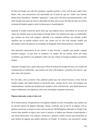 El filtro de Google, por todo ello, penaliza a aquellos portales o sitios web de poca edad. Como
hemos visto, esta característica está relacionada con el hecho de que los “malos” que intentan
abusar de los buscadores –llamados “spammers”- crean sitios web nuevos permanentemente, y por
tanto Google tiene parte de razón en desconfiar de ellos, pero no por ello deja de tener ese criterio
un potencial impacto negativo sobre la democracia o la participación.

Aplicado al mundo comercial, quiere decir que una empresa nueva, innovadora, de servicios de
viajes, por ejemplo, parte en desventaja en Google frente a las empresas de viajes ya establecidas,
que cuentan con sitios web antiguos. Aplicado a las campañas políticas, por ejemplo, podría
significar que un partido político nuevo, que cuenta con un sitio web reciente, tendría una
desventaja a la hora de aparecer en resultados de búsquedas sobre temas políticos o electorales.

Otra potencial consecuencia de ese criterio, es que favorece a aquellos que pueden comprar
dominios antiguos –ya que éstos se compran y se venden. De esa manera, existe otro sesgo
económico, que permite a los pudientes contar con una ventaja en Google al adquirir un dominio
antiguo.

Aplicado a Google News, quiere decir que el filtro de noticias de Google favorece a los medios de
comunicación ya establecidos –que cuentan con sitios web antiguos- y penaliza a los nuevos –que
tiene sitios web recientes.

Por otro lado, como ya hemos visto, podemos pensar que este criterio favorece a sitios web de
Estados Unidos, país donde Internet se desarrolló antes –muchos de los sitios web antiguos son
estadounidenses- mientras que perjudica por ejemplo a sitios web franceses –país donde Internet se
impuso tardíamente, tras imponerse sobre otras tecnologías semejantes autóctonas.

Páginas indexadas a todo el sitio web

De la misma manera, Google premia a las páginas alojadas en sitios web grandes, que cuentan con
un elevado número de páginas indexadas. Hemos verificado que un 66,3% de páginas web en
primeras posiciones se alojan en sitios web con más de 100.000 páginas indexadas en Google. Este
criterio tiene también su lógica, pero como el anterior, es dudoso que fomente la participación o
una mayor democracia. Una empresa, institución o gobierno, tendrá recursos para desarrollar un
gran número de páginas que podrán indexarse en Google. Al contrario, una asociación o grupo

150

 