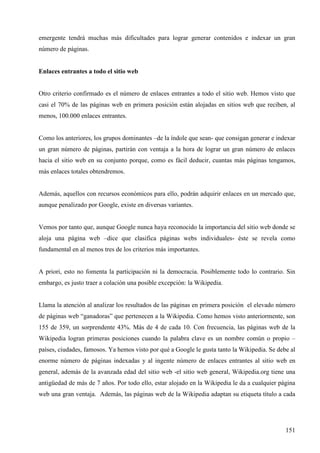emergente tendrá muchas más dificultades para lograr generar contenidos e indexar un gran
número de páginas.

Enlaces entrantes a todo el sitio web

Otro criterio confirmado es el número de enlaces entrantes a todo el sitio web. Hemos visto que
casi el 70% de las páginas web en primera posición están alojadas en sitios web que reciben, al
menos, 100.000 enlaces entrantes.

Como los anteriores, los grupos dominantes –de la índole que sean- que consigan generar e indexar
un gran número de páginas, partirán con ventaja a la hora de lograr un gran número de enlaces
hacia el sitio web en su conjunto porque, como es fácil deducir, cuantas más páginas tengamos,
más enlaces totales obtendremos.

Además, aquellos con recursos económicos para ello, podrán adquirir enlaces en un mercado que,
aunque penalizado por Google, existe en diversas variantes.

Vemos por tanto que, aunque Google nunca haya reconocido la importancia del sitio web donde se
aloja una página web –dice que clasifica páginas webs individuales- éste se revela como
fundamental en al menos tres de los criterios más importantes.

A priori, esto no fomenta la participación ni la democracia. Posiblemente todo lo contrario. Sin
embargo, es justo traer a colación una posible excepción: la Wikipedia.

Llama la atención al analizar los resultados de las páginas en primera posición el elevado número
de páginas web “ganadoras” que pertenecen a la Wikipedia. Como hemos visto anteriormente, son
155 de 359, un sorprendente 43%. Más de 4 de cada 10. Con frecuencia, las páginas web de la
Wikipedia logran primeras posiciones cuando la palabra clave es un nombre común o propio –
países, ciudades, famosos. Ya hemos visto por qué a Google le gusta tanto la Wikipedia. Se debe al
enorme número de páginas indexadas y al ingente número de enlaces entrantes al sitio web en
general, además de la avanzada edad del sitio web -el sitio web general, Wikipedia.org tiene una
antigüedad de más de 7 años. Por todo ello, estar alojado en la Wikipedia le da a cualquier página
web una gran ventaja. Además, las páginas web de la Wikipedia adaptan su etiqueta título a cada

151

 
