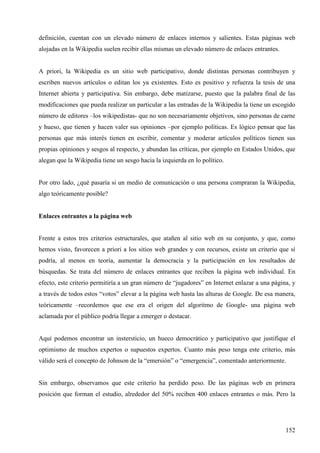 definición, cuentan con un elevado número de enlaces internos y salientes. Estas páginas web
alojadas en la Wikipedia suelen recibir ellas mismas un elevado número de enlaces entrantes.

A priori, la Wikipedia es un sitio web participativo, donde distintas personas contribuyen y
escriben nuevos artículos o editan los ya existentes. Esto es positivo y refuerza la tesis de una
Internet abierta y participativa. Sin embargo, debe matizarse, puesto que la palabra final de las
modificaciones que pueda realizar un particular a las entradas de la Wikipedia la tiene un escogido
número de editores –los wikipedistas- que no son necesariamente objetivos, sino personas de carne
y hueso, que tienen y hacen valer sus opiniones –por ejemplo políticas. Es lógico pensar que las
personas que más interés tienen en escribir, comentar y moderar artículos políticos tienen sus
propias opiniones y sesgos al respecto, y abundan las críticas, por ejemplo en Estados Unidos, que
alegan que la Wikipedia tiene un sesgo hacia la izquierda en lo político.

Por otro lado, ¿qué pasaría si un medio de comunicación o una persona compraran la Wikipedia,
algo teóricamente posible?

Enlaces entrantes a la página web

Frente a estos tres criterios estructurales, que atañen al sitio web en su conjunto, y que, como
hemos visto, favorecen a priori a los sitios web grandes y con recursos, existe un criterio que sí
podría, al menos en teoría, aumentar la democracia y la participación en los resultados de
búsquedas. Se trata del número de enlaces entrantes que reciben la página web individual. En
efecto, este criterio permitiría a un gran número de “jugadores” en Internet enlazar a una página, y
a través de todos estos “votos” elevar a la página web hasta las alturas de Google. De esa manera,
teóricamente –recordemos que ese era el origen del algoritmo de Google- una página web
aclamada por el público podría llegar a emerger o destacar.

Aquí podemos encontrar un instersticio, un hueco democrático y participativo que justifique el
optimismo de muchos expertos o supuestos expertos. Cuanto más peso tenga este criterio, más
válido será el concepto de Johnson de la “emersión” o “emergencia”, comentado anteriormente.

Sin embargo, observamos que este criterio ha perdido peso. De las páginas web en primera
posición que forman el estudio, alrededor del 50% reciben 400 enlaces entrantes o más. Pero la

152

 