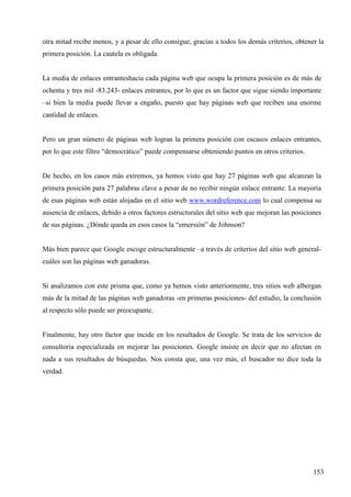 otra mitad recibe menos, y a pesar de ello consigue, gracias a todos los demás criterios, obtener la
primera posición. La cautela es obligada.

La media de enlaces entranteshacia cada página web que ocupa la primera posición es de más de
ochenta y tres mil -83.243- enlaces entrantes, por lo que es un factor que sigue siendo importante
–si bien la media puede llevar a engaño, puesto que hay páginas web que reciben una enorme
cantidad de enlaces.

Pero un gran número de páginas web logran la primera posición con escasos enlaces entrantes,
por lo que este filtro “democrático” puede compensarse obteniendo puntos en otros criterios.

De hecho, en los casos más extremos, ya hemos visto que hay 27 páginas web que alcanzan la
primera posición para 27 palabras clave a pesar de no recibir ningún enlace entrante. La mayoría
de esas páginas web están alojadas en el sitio web www.wordreference.com lo cual compensa su
ausencia de enlaces, debido a otros factores estructurales del sitio web que mejoran las posiciones
de sus páginas. ¿Dónde queda en esos casos la “emersión” de Johnson?

Más bien parece que Google escoge estructuralmente –a través de criterios del sitio web generalcuáles son las páginas web ganadoras.

Si analizamos con este prisma que, como ya hemos visto anteriormente, tres sitios web albergan
más de la mitad de las páginas web ganadoras -en primeras posiciones- del estudio, la conclusión
al respecto sólo puede ser preocupante.

Finalmente, hay otro factor que incide en los resultados de Google. Se trata de los servicios de
consultoria especializada en mejorar las posiciones. Google insiste en decir que no afectan en
nada a sus resultados de búsquedas. Nos consta que, una vez más, el buscador no dice toda la
verdad.

153

 