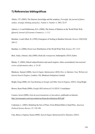 7) Referencias bibliográficas
Abeles, T.P. (2002), The Internet, knowledge and the academy, Foresight, the journal of future
studies, strategic thinking and policy, Volume 4, Number 3, 2002, 32-37

Adamic, L.A and Hubberman, B.A. (2000), The Nature of Markets on the World Wide Web,
Quaterly Journal of Economic Commerce, 1, 5-12

Barabási, A.and Albert, R. (1999), Emergence of Scaling in Random Network, Science 286[5439],
509-12

Barabási, A. (2000), Power Law Distribution of the World Wide Web, Science 287, 2115

Beal, Andy y Strauss, July (2008), Radically transparent, Indianapolis, EEUU,Sybex

Blanke, T. (2005), Ethical subjectification and search engines: ethics reconsidered, International
review of information ethics, 3, 33-38

Blankson, Samuel (2008), Search Engine Optimization (SEO) How to Optimize Your Website for
Internet Search Engines, Londres, UK, Blankson Enterprises Limited

Bright, Greg (2008), Get Top Ranking on Google and Other Search Engines, EEUU, Greg Bright

Brown, Ryan Wade (2008), Google SEO advanced 2.0, EEUU, CreateSpace

Casares, Javier (2008), Guía de posicionamiento en buscadores, publicado en Internet:
http://javiercasares.com/wp-content/seo/Guia-de-referencia-SEO.pdf

Cederman, L. (2003), Modeling the Size of Wars: From Billiard Balls to Sand Piles, American
Political Science Review, 97, 135-150

Clay, Bruce y Esparza, Susan (2009), Search Engine OptimizationFor Dummies, EEUU

154

 