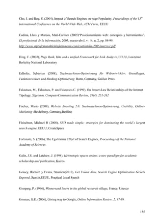 Cho, J. and Roy, S. (2004), Impact of Search Engines on page Popularity, Proceedings of the 13th
International Conference on the World Wide Web, ACM Press, EEUU

Codina, Lluís y Marcos, Mari-Carmen (2005)“Posicionamiento web: conceptos y herramientas”.
El profesional de la información, 2005, marzo-abril, v. 14, n. 2, pp. 84-99.
http://www.elprofesionaldelainformacion.com/contenidos/2005/marzo/1.pdf

Ding, C. (2002), Page Rank, Hits and a unified Framework for Link Analysis, EEUU, Lawrence
Berkeley National Laboratory

Erlhofer, Sebastian (2008), Suchmaschinen-Optimierung für Webentwickler: Grundlagen,
Funktionsweisen und Ranking-Optimierung, Bonn, Germany, Galileo Press

Faloutsos, M., Faloutsos, P. and Faloutsos C. (1999), On Power-Law Relationships of the Internet
Tipology, Sigcomm, ComputerCommunication Review, 29(4), 251-262

Fischer, Mario (2009), Website Boosting 2.0: Suchmaschinen-Optimierung, Usability, OnlineMarketing ;Heidelberg, Germany,Redline

Fleischner, Michael H (2008), SEO made simple: strategies for dominating the world´s largest
search engine, EEUU, CreateSpace

Fortunato, S. (2006), The Egalitarian Effect of Search Engines, Proceedings of the National
Academy of Sciences

Galin, J.R. and Latchaw, J. (1998), Heterotopic spaces online: a new paradigm for academic
scholarship and publication, Kairos

Geasey, Richard y Evans, Shannon(2010), Get Found Now, Search Engine Optimization Secrets
Exposed, Seattle,EEUU, Practical Local Search

Gisnparg, P. (1996), Winnersand losers in the global research village, France, Unesco

Gorman, G.E. (2006), Giving way to Google, Online Information Review, 2, 97-99

155

 