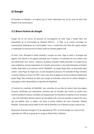 2) Google
El buscador así llamado y la empresa que lo lanzó representan uno de los casos de éxito más
llamativos de nuestra época.

2.1) Breve historia de Google
Google fue en sus inicios un proyecto de investigación de Larry Page y Sergio Brin, dos
doctorandos de la Universidad de Stanford (EEUU).

A Page se le ocurrió investigar las

características matemáticas de la red mundial –www o world-wide web. Para ello, quería analizar
y comprender la estructura de los enlaces entre las distintas páginas web.

Su tutor, Ferry Winograd le había animado a escoger ese tema. Page se lanzó a investigar qué
páginas web enlazan a otra página, pensando que el número y la naturaleza de esos enlaces eran
una información muy valiosa –respecto a la página enlazada. Estaba pensando en el papel de las
citas académicas, de gran importancia en el mundo universitario y muy particularmente en Estados
Unidos. Page llamó a ese proyecto inicial "BackRub". Su amigo Sergei Brin, un doctorando judío
secular –como Page- de origen ruso, se unió enseguida al proyecto. El rastreador de Page comenzó
a recorrer Internet en marzo de 1996. Tenía como base la página de la universidad de Stanford del
propio Page. Para cristalizar los datos que recogía el rastreador, acerca de los enlaces dirigidos a
cada página, ambos desarrollaron el algoritmo de PageRank.

Al analizar los resultados de BackRub –que consistían en una lista de enlaces hacia una página
concreta, clasificados por importancia- pensaron que un buscador que tuviera en cuenta estos
criterios produciría mejores resultados de búsqueda que los buscadores existentes en ese momento
– que sólo analizaban factores internos de una página web, como por ejemplo el número de veces
que una palabra clave se repetía. Así nació el primer embrión del nuevo buscador, llamado
Rankdex. El buscador inicial usaba el sitio web de Stanford, con el dominio google.stanford.edu.
Registraron el dominio Google el 15 de septiembre de 1997. La firma Google, Inc. nació el 4 de
septiembre de 1998 en el garaje de un amigo en Menlo Park, California.

15

 