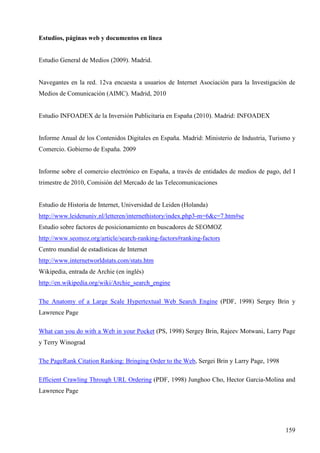 Estudios, páginas web y documentos en linea

Estudio General de Medios (2009). Madrid.

Navegantes en la red. 12va encuesta a usuarios de Internet Asociación para la Investigación de
Medios de Comunicación (AIMC). Madrid, 2010

Estudio INFOADEX de la Inversión Publicitaria en España (2010). Madrid: INFOADEX

Informe Anual de los Contenidos Digitales en España. Madrid: Ministerio de Industria, Turismo y
Comercio. Gobierno de España. 2009

Informe sobre el comercio electrónico en España, a través de entidades de medios de pago, del I
trimestre de 2010, Comisión del Mercado de las Telecomunicaciones

Estudio de Historia de Internet, Universidad de Leiden (Holanda)
http://www.leidenuniv.nl/letteren/internethistory/index.php3-m=6&c=7.htm#se
Estudio sobre factores de posicionamiento en buscadores de SEOMOZ
http://www.seomoz.org/article/search-ranking-factors#ranking-factors
Centro mundial de estadísticas de Internet
http://www.internetworldstats.com/stats.htm
Wikipedia, entrada de Archie (en inglés)
http://en.wikipedia.org/wiki/Archie_search_engine
The Anatomy of a Large Scale Hypertextual Web Search Engine (PDF, 1998) Sergey Brin y
Lawrence Page
What can you do with a Web in your Pocket (PS, 1998) Sergey Brin, Rajeev Motwani, Larry Page
y Terry Winograd
The PageRank Citation Ranking: Bringing Order to the Web, Sergei Brin y Larry Page, 1998
Efficient Crawling Through URL Ordering (PDF, 1998) Junghoo Cho, Hector Garcia-Molina and
Lawrence Page

159

 