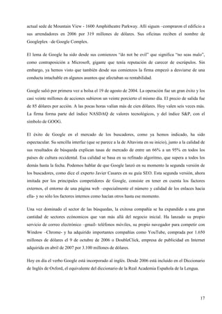 actual sede de Mountain View - 1600 Amphitheatre Parkway. Allí siguen –compraron el edificio a
sus arrendadores en 2006 por 319 millones de dólares. Sus oficinas reciben el nombre de
Googleplex –de Google Complex.
El lema de Google ha sido desde sus comienzos “do not be evil” que significa “no seas malo”,
como contraposición a Microsoft, gigante que tenía reputación de carecer de escrúpulos. Sin
embargo, ya hemos visto que también desde sus comienzos la firma empezó a desviarse de una
conducta intachable en algunos asuntos que afectaban su rentabilidad.
Google salió por primera vez a bolsa el 19 de agosto de 2004. La operación fue un gran éxito y los
casi veinte millones de acciones subieron un veinte porcierto el mismo día. El precio de salida fue
de 85 dólares por acción. A las pocas horas valían más de cien dólares. Hoy valen seis veces más.
La firma forma parte del índice NASDAQ de valores tecnológicos, y del índice S&P, con el
símbolo de GOOG.
El éxito de Google en el mercado de los buscadores, como ya hemos indicado, ha sido
espectacular. Su sencilla interfaz (que se parece a la de Altavista en su inicio), junto a la calidad de
sus resultados de búsqueda explican tasas de mercado de entre un 66% a un 95% en todos los
países de cultura occidental. Esa calidad se basa en su refinado algoritmo, que supera a todos los
demás hasta la fecha. Podemos hablar de que Google lanzó en su momento la segunda versión de
los buscadores, como dice el experto Javier Casares en su guía SEO. Esta segunda versión, ahora
imitada por los principales competidores de Google, consiste en tener en cuenta los factores
externos, el entorno de una página web –especialmente el número y calidad de los enlaces hacia
ella- y no sólo los factores internos como hacían otros hasta ese momento.
Una vez dominado el sector de las búsquedas, la exitosa compañía se ha expandido a una gran
cantidad de sectores ecónomicos que van más allá del negocio inicial. Ha lanzado su propio
servicio de correo electrónico –gmail- teléfonos móviles, su propio navegador para competir con
Window –Chrome- y ha adquirido importantes compañías como YouTube, comprada por 1.650
millones de dólares el 9 de octubre de 2006 o DoubleClick, empresa de publicidad en Internet
adquirida en abril de 2007 por 3.100 millones de dólares.
Hoy en día el verbo Google está incorporado al inglés. Desde 2006 está incluido en el Diccionario
de Inglés de Oxford, el equivalente del diccionario de la Real Academia Española de la Lengua.

17

 