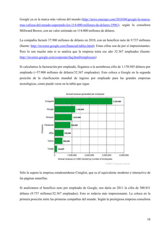 Google ya es la marca más valiosa del mundo (http://news.omexpo.com/2010/04/google-la-marcamas-valiosa-del-mundo-superando-los-114-000-millones-de-dolares-1996/), según la consultora
Millward Brown, con un valor estimado en 114.000 millones de dólares.
La compañía facturó 37.900 millones de dólares en 2010, con un beneficio neto de 9.737 millones
(fuente: http://investor.google.com/financial/tables.html). Estas cifras son de por sí impresionantes.
Pero lo son mucho más si se analiza que la empresa tenía ese año 32.367 empleados (fuente:
http://investor.google.com/corporate/faq.html#employees)
Si calculamos la facturación por empleado, llegamos a la asombrosa cifra de 1.170.945 dólares por
empleado (=37.900 millones de dólares/32.367 empleados). Esto coloca a Google en la segunda
posición de la clasificación mundial de ingreso por empleado para las grandes empresas
tecnológicas, como puede verse en la tabla que sigue.

Sólo la supera la empresa estadounidense Craiglist, que es el equivalente moderno e interactivo de
las páginas amarillas.
Si analizamos el beneficio neto por empleado de Google, nos daría en 2011 la cifra de 300.831
dólares (9.737 millones/32.367 empleados). Esto es todavía más impresionante. La coloca en la
primera posición entre las primeras compañías del mundo. Según la prestigiosa empresa consultora

18

 