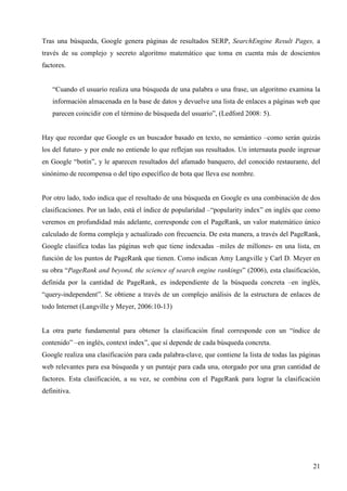 Tras una búsqueda, Google genera páginas de resultados SERP, SearchEngine Result Pages, a
través de su complejo y secreto algoritmo matemático que toma en cuenta más de doscientos
factores.

“Cuando el usuario realiza una búsqueda de una palabra o una frase, un algoritmo examina la
información almacenada en la base de datos y devuelve una lista de enlaces a páginas web que
parecen coincidir con el término de búsqueda del usuario”, (Ledford 2008: 5).

Hay que recordar que Google es un buscador basado en texto, no semántico –como serán quizás
los del futuro- y por ende no entiende lo que reflejan sus resultados. Un internauta puede ingresar
en Google “botín”, y le aparecen resultados del afamado banquero, del conocido restaurante, del
sinónimo de recompensa o del tipo específico de bota que lleva ese nombre.

Por otro lado, todo indica que el resultado de una búsqueda en Google es una combinación de dos
clasificaciones. Por un lado, está el índice de popularidad –“popularity index” en inglés que como
veremos en profundidad más adelante, corresponde con el PageRank, un valor matemático único
calculado de forma compleja y actualizado con frecuencia. De esta manera, a través del PageRank,
Google clasifica todas las páginas web que tiene indexadas –miles de millones- en una lista, en
función de los puntos de PageRank que tienen. Como indican Amy Langville y Carl D. Meyer en
su obra “PageRank and beyond, the science of search engine rankings” (2006), esta clasificación,
definida por la cantidad de PageRank, es independiente de la búsqueda concreta –en inglés,
“query-independent”. Se obtiene a través de un complejo análisis de la estructura de enlaces de
todo Internet (Langville y Meyer, 2006:10-13)

La otra parte fundamental para obtener la clasificación final corresponde con un “índice de
contenido” –en inglés, context index”, que sí depende de cada búsqueda concreta.
Google realiza una clasificación para cada palabra-clave, que contiene la lista de todas las páginas
web relevantes para esa búsqueda y un puntaje para cada una, otorgado por una gran cantidad de
factores. Esta clasificación, a su vez, se combina con el PageRank para lograr la clasificación
definitiva.

21

 