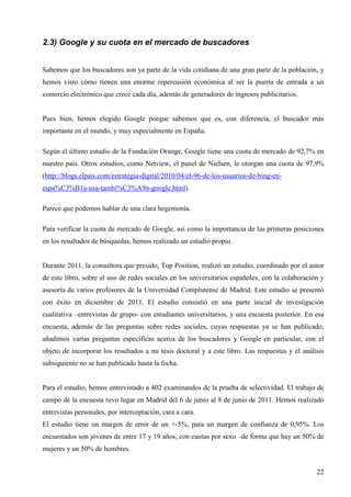 2.3) Google y su cuota en el mercado de buscadores
Sabemos que los buscadores son ya parte de la vida cotidiana de una gran parte de la población, y
hemos visto cómo tienen una enorme repercusión económica al ser la puerta de entrada a un
comercio electrónico que crece cada día, además de generadores de ingresos publicitarios.

Pues bien, hemos elegido Google porque sabemos que es, con diferencia, el buscador más
importante en el mundo, y muy especialmente en España.
Según el último estudio de la Fundación Orange, Google tiene una cuota de mercado de 92,7% en
nuestro país. Otros estudios, como Netview, el panel de Nielsen, le otorgan una cuota de 97,9%
(http://blogs.elpais.com/estrategia-digital/2010/04/el-96-de-los-usuarios-de-bing-enespa%C3%B1a-usa-tambi%C3%A9n-google.html).
Parece que podemos hablar de una clara hegemonía.
Para verificar la cuota de mercado de Google, así como la importancia de las primeras posiciones
en los resultados de búsquedas, hemos realizado un estudio propio.

Durante 2011, la consultora que presido, Top Position, realizó un estudio, coordinado por el autor
de este libro, sobre el uso de redes sociales en los universitarios españoles, con la colaboración y
asesoría de varios profesores de la Universidad Complutense de Madrid. Este estudio se presentó
con éxito en diciembre de 2011. El estudio consistió en una parte inicial de investigación
cualitativa –entrevistas de grupo- con estudiantes universitarios, y una encuesta posterior. En esa
encuesta, además de las preguntas sobre redes sociales, cuyas respuestas ya se han publicado,
añadimos varias preguntas específicas acerca de los buscadores y Google en particular, con el
objeto de incorporar los resultados a mi tesis doctoral y a este libro. Las respuestas y el análisis
subsiguiente no se han publicado hasta la fecha.

Para el estudio, hemos entrevistado a 402 examinandos de la prueba de selectividad. El trabajo de
campo de la encuesta tuvo lugar en Madrid del 6 de junio al 8 de junio de 2011. Hemos realizado
entrevistas personales, por interceptación, cara a cara.
El estudio tiene un margen de error de un +-5%, para un margen de confianza de 0,95%. Los
encuestados son jóvenes de entre 17 y 19 años, con cuotas por sexo –de forma que hay un 50% de
mujeres y un 50% de hombres.
22

 