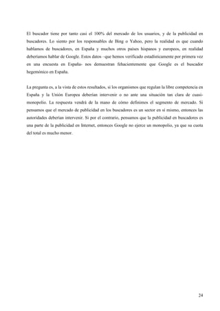 El buscador tiene por tanto casi el 100% del mercado de los usuarios, y de la publicidad en
buscadores. Lo siento por los responsables de Bing o Yahoo, pero la realidad es que cuando
hablamos de buscadores, en España y muchos otros países hispanos y europeos, en realidad
deberíamos hablar de Google. Estos datos –que hemos verificado estadísticamente por primera vez
en una encuesta en España- nos demuestran fehacientemente que Google es el buscador
hegemónico en España.

La pregunta es, a la vista de estos resultados, si los organismos que regulan la libre competencia en
España y la Unión Europea deberían intervenir o no ante una situación tan clara de cuasimonopolio. La respuesta vendrá de la mano de cómo definimos el segmento de mercado. Si
pensamos que el mercado de publicidad en los buscadores es un sector en sí mismo, entonces las
autoridades deberían intervenir. Si por el contrario, pensamos que la publicidad en buscadores es
una parte de la publicidad en Internet, entonces Google no ejerce un monopolio, ya que su cuota
del total es mucho menor.

24

 