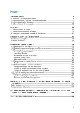 ÍNDICE
1) INTRODUCCIÓN ....................................................................................................................... 4
1.1) Internet y la comunicación digital .......................................................................................... 5
1.2) Importancia del Comercio Electrónico en España ................................................................. 7
1.3) Importancia de los Buscadores ............................................................................................... 8
1.4) Breve historia de los buscadores .......................................................................................... 12
2) GOOGLE ................................................................................................................................... 15
2.1) Breve historia de Google ...................................................................................................... 15
2.2) Funcionamiento básico de Google ....................................................................................... 20
2.3) Google y su cuota en el mercado de buscadores .................................................................. 22
3) METODOLOGÍA E INVESTIGACIÓN ................................................................................ 30
Palabras clave escogidas .............................................................................................................. 32
Variables analizadas..................................................................................................................... 34
4) LOS SECRETOS DE GOOGLE.............................................................................................. 38
4.1) La estrategia es lo primero.................................................................................................... 39
4.2) Indexación: para ganar hay que inscribirse en la carrera...................................................... 45
4.3) Secretos para ser relevante: factores internos ....................................................................... 49
A Google le gustan los títulos ............................................................................................... 50
Otras meta-etiquetas.............................................................................................................. 54
El contenido es el rey ¿O no tanto? ...................................................................................... 58
Densidad, divino tesoro ........................................................................................................ 62
La url de la página................................................................................................................. 72
4.4) Secretos para ser popular: factores externos......................................................................... 74
PageRank .............................................................................................................................. 74
4.5) La familia importa – factores estructurales ........................................................................ 101
Antigüedad: Google sí es país para viejos .......................................................................... 101
Número de enlaces entrantes hacia todo el sitio web ......................................................... 106
Número de páginas del sitio web indexadas en Google ..................................................... 108
4.6) Perfil de la página web número uno en google ................................................................. 110
4.7) Relaciones entre factores .................................................................................................... 112
¿Cuáles son las páginas ganadoras? .................................................................................... 126
Resumen de recomendaciones prácticas ............................................................................. 133
5) OTROS FACTORES DE POSICIONAMIENTO: REDES SOCIALES Y DATOS DE
USUARIOS ............................................................................................................................ 1355
Redes sociales ............................................................................................................................ 136
Comportamiento del usuario ...................................................................................................... 140
6) EL EFECTO GOOGLE: CONSECUENCIAS DE SU FUNCIONAMIENTO PARA LA
PARTICIPACIÓN Y DEMOCRACIA EN INTERNET .................................................... 144
7) REFERENCIA BIBLIOGRÁFICA ....................................................................................... 144

2

 
