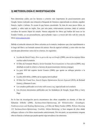 3) METODOLOGÍA E INVESTIGACIÓN
Para determinar cuáles son los factores o criterios más importantes de posicionamiento para
Google, hemos realizado una exhaustiva búsqueda de literatura especializada en alemán, español,
francés, inglés e italiano. Es escasa la que hemos encontrado. Se trata de unos pocos libros, en
español, y sobre todo en inglés. Son, por otra parte, relativamente recientes, dado el carácter
novedoso de nuestro objeto de estudio. Hemos adquirido los libros que hablan del tema en los
Estados Unidos, ya sea personalmente, aprovechando viajes o a través del sitio web de venta de
libros www.amazon.com.

Debido al reducido número de libros solventes en la materia, tendremos que citar repetidamente a
lo largo del libro a un limitado número de autores. Son de especial utilidad, y como tales nos han
servido para determinar varios de los criterios, los siguientes:
•

La obra de David Viney, How to get to the top on Google (2008), uno de los mejores libros
escritos sobre la materia

•

El libro de Fernando Maciá y Javier Gosende Posicionamiento en buscadores(2009), muy
detallado en todo lo relativo a factores de posicionamiento internos (onpage)

•

La guía SEO del experto Javier Casares (2009), que aporta un enfoque práctico a la
cuestión

•

La obra SEO Bible, (2009), de la experta Jerri Ledford

•

El libro Get Found Now, Search Engine Optimization Secrets Exposed (2010), de Richard
Geasey y Shannon Evans.

•

Los estudios publicados en el sitio web seomoz.org, especializado en la materia

•

Los diversos documentos publicados por los fundadores de Google, Sergei Brin y Larry
Page.

En la fase de investigación previa encontramos dos obras aceptables en alemán, el libro de
Sebastian Erlhofer (2008), Suchmaschinen-Optimierung für Webentwickler: Grundlagen,
Funktionsweisen und Ranking-Optimierung, y el libro de Mario Fischer (2009), Website Boosting
2.0: Suchmaschinen-Optimierung, Usability, Online-Marketing, si bien ninguno de ellos añade
enfoques valiosos a los libros mencionados anteriormente. Por otra parte, no encontramos ninguna
obra en francés o italiano que pueda aportar algo novedoso a las anteriores.

30

 