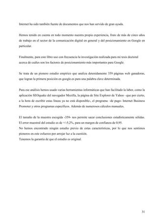 Internet ha sido también fuente de documentos que nos han servido de gran ayuda.

Hemos tenido en cuenta en todo momento nuestra propia experiencia, fruto de más de cinco años
de trabajo en el sector de la comunicación digital en general y del posicionamiento en Google en
particular.

Finalmente, para este libro uso con frecuencia la investigación realizada para mi tesis doctoral
acerca de cuáles son los factores de posicionamiento más importantes para Google.

Se trata de un pionero estudio empírico que analiza detenidamente 359 páginas web ganadoras,
que logran la primera posición en google.es para una palabra clave determinada.

Para ese análisis hemos usado varias herramientas informáticas que han facilitado la labor, como la
aplicación SEOquake del navegador Mozilla, la página de Site Explorer de Yahoo –que por cierto,
a la hora de escribir estas líneas ya no está disponible-, el programa –de pago- Internet Business
Promoter y otros programas específicos. Además de numerosos cálculos manuales.

El tamaño de la muestra escogida -359- nos permite sacar conclusiones estadísticamente sólidas.
El error muestral del estudio es de +/-5,2%, para un margen de confianza de 0,95.
No hemos encontrado ningún estudio previo de estas características, por lo que nos sentimos
pioneros en este esfuerzo por arrojar luz a la cuestión.
Tenemos la garantía de que el estudio es original.

31

 