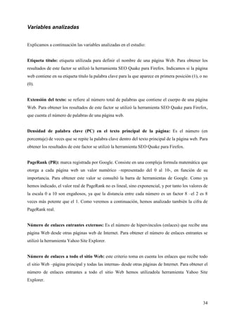 Variables analizadas
Explicamos a continuación las variables analizadas en el estudio:

Etiqueta título: etiqueta utilizada para definir el nombre de una página Web. Para obtener los
resultados de este factor se utilizó la herramienta SEO Quake para Firefox. Indicamos si la página
web contiene en su etiqueta título la palabra clave para la que aparece en primera posición (1), o no
(0).

Extensión del texto: se refiere al número total de palabras que contiene el cuerpo de una página
Web. Para obtener los resultados de este factor se utilizó la herramienta SEO Quake para Firefox,
que cuenta el número de palabras de una página web.

Densidad de palabra clave (PC) en el texto principal de la página: Es el número (en
porcentaje) de veces que se repite la palabra clave dentro del texto principal de la página web. Para
obtener los resultados de este factor se utilizó la herramienta SEO Quake para Firefox.

PageRank (PR): marca registrada por Google. Consiste en una compleja formula matemática que
otorga a cada página web un valor numérico –representado del 0 al 10-, en función de su
importancia. Para obtener este valor se consultó la barra de herramientas de Google. Como ya
hemos indicado, el valor real de PageRank no es lineal, sino exponencial, y por tanto los valores de
la escala 0 a 10 son engañosos, ya que la distancia entre cada número es un factor 8 –el 2 es 8
veces más potente que el 1. Como veremos a continuación, hemos analizado también la cifra de
PageRank real.

Número de enlaces entrantes externos: Es el número de hipervínculos (enlaces) que recibe una
página Web desde otras páginas web de Internet. Para obtener el número de enlaces entrantes se
utilizó la herramienta Yahoo Site Explorer.

Número de enlaces a todo el sitio Web: este criterio toma en cuenta los enlaces que recibe todo
el sitio Web –página principal y todas las internas- desde otras páginas de Internet. Para obtener el
número de enlaces entrantes a todo el sitio Web hemos utilizadola herramienta Yahoo Site
Explorer.

34

 