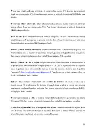 Número de enlaces salientes: se refiere a la suma total de páginas Web externas que se enlazan
desde una misma página Web. Para obtener este número se utilizó la herramienta SEO Quake para
Firefox.

Número de enlaces internos: Se refiere a la suma total de enlaces a páginas o secciones interiores
que se enlazan desde una misma página Web. Para obtener este número se utilizó la herramienta
SEO Quake para Firefox.

Edad del sitio Web: este criterio toma en cuenta la antigüedad –en años- del sitio Web donde se
aloja la página web que aparece en primera posición. Para obtener los resultados de este factor
hemos utilizadola herramienta SEO Quake para Firefox.

Palabra clave en nombre del dominio: este factor toma en cuenta si el dominio principal del sitio
Web donde se aloja la página web en primera posición, posee o no la palabra clave en cuestión.
Para obtener este criterio basta con observar la URL de la página Web a estudiar.

Palabra clave en URL de la página: de igual manera que el criterio anterior, se toma en cuenta si
la palabra clave está contenida en cualquier parte de la URL de la página analizada. En algunos
casos la palabra clave está contenida fuera de la raíz del dominio. Ejemplo para la palabra
“automóvil”: http://es.wikipedia.com/wiki/automóvil. Para obtener este criterio basta con observar
la URL de la página Web a estudiar.

Palabra clave coincide exactamente con nombre de dominio: se valora positiva (1) o
negativamente (0), si el nombre del dominio principal donde se aloja la página web coincide
exactamente con la palabra clave analizada. Para obtener este criterio basta con observar la URL
de la página Web a estudiar.

Número de barras en la URL: se cuenta el número de barras (símbolo /) que contiene una página
Web en su URL. Para obtener este criterio basta con observar la URL de la página a estudiar.

Número de páginas indexadas en Google de todo el sitio: contamos el número de páginas de un
sitio Web que tiene indexadas Google en su índice. Este valor lo hemos obtenido a través del
propio Google.es, escribiendo site:dominio.com en el buscador.

35

 