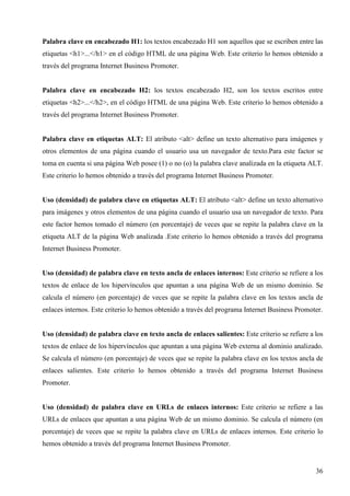 Palabra clave en encabezado H1: los textos encabezado H1 son aquellos que se escriben entre las
etiquetas <h1>...</h1> en el código HTML de una página Web. Este criterio lo hemos obtenido a
través del programa Internet Business Promoter.

Palabra clave en encabezado H2: los textos encabezado H2, son los textos escritos entre
etiquetas <h2>...</h2>, en el código HTML de una página Web. Este criterio lo hemos obtenido a
través del programa Internet Business Promoter.

Palabra clave en etiquetas ALT: El atributo <alt> define un texto alternativo para imágenes y
otros elementos de una página cuando el usuario usa un navegador de texto.Para este factor se
toma en cuenta si una página Web posee (1) o no (o) la palabra clave analizada en la etiqueta ALT.
Este criterio lo hemos obtenido a través del programa Internet Business Promoter.

Uso (densidad) de palabra clave en etiquetas ALT: El atributo <alt> define un texto alternativo
para imágenes y otros elementos de una página cuando el usuario usa un navegador de texto. Para
este factor hemos tomado el número (en porcentaje) de veces que se repite la palabra clave en la
etiqueta ALT de la página Web analizada .Este criterio lo hemos obtenido a través del programa
Internet Business Promoter.

Uso (densidad) de palabra clave en texto ancla de enlaces internos: Este criterio se refiere a los
textos de enlace de los hipervínculos que apuntan a una página Web de un mismo dominio. Se
calcula el número (en porcentaje) de veces que se repite la palabra clave en los textos ancla de
enlaces internos. Este criterio lo hemos obtenido a través del programa Internet Business Promoter.

Uso (densidad) de palabra clave en texto ancla de enlaces salientes: Este criterio se refiere a los
textos de enlace de los hipervínculos que apuntan a una página Web externa al dominio analizado.
Se calcula el número (en porcentaje) de veces que se repite la palabra clave en los textos ancla de
enlaces salientes. Este criterio lo hemos obtenido a través del programa Internet Business
Promoter.

Uso (densidad) de palabra clave en URLs de enlaces internos: Este criterio se refiere a las
URLs de enlaces que apuntan a una página Web de un mismo dominio. Se calcula el número (en
porcentaje) de veces que se repite la palabra clave en URLs de enlaces internos. Este criterio lo
hemos obtenido a través del programa Internet Business Promoter.

36

 