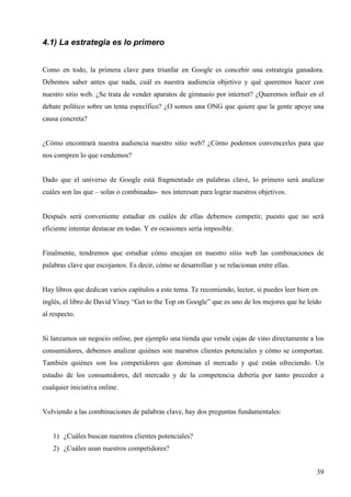 4.1) La estrategia es lo primero
Como en todo, la primera clave para triunfar en Google es concebir una estrategia ganadora.
Debemos saber antes que nada, cuál es nuestra audiencia objetivo y qué queremos hacer con
nuestro sitio web. ¿Se trata de vender aparatos de gimnasio por internet? ¿Queremos influir en el
debate político sobre un tema específico? ¿O somos una ONG que quiere que la gente apoye una
causa concreta?

¿Cómo encontrará nuestra audiencia nuestro sitio web? ¿Cómo podemos convencerles para que
nos compren lo que vendemos?

Dado que el universo de Google está fragmentado en palabras clave, lo primero será analizar
cuáles son las que – solas o combinadas- nos interesan para lograr nuestros objetivos.

Después será conveniente estudiar en cuáles de ellas debemos competir, puesto que no será
eficiente intentar destacar en todas. Y en ocasiones sería imposible.

Finalmente, tendremos que estudiar cómo encajan en nuestro sitio web las combinaciones de
palabras clave que escojamos. Es decir, cómo se desarrollan y se relacionan entre ellas.

Hay libros que dedican varios capítulos a este tema. Te recomiendo, lector, si puedes leer bien en
inglés, el libro de David Viney “Get to the Top on Google” que es uno de los mejores que he leído
al respecto.

Si lanzamos un negocio online, por ejemplo una tienda que vende cajas de vino directamente a los
consumidores, debemos analizar quiénes son nuestros clientes potenciales y cómo se comportan.
También quiénes son los competidores que dominan el mercado y qué están ofreciendo. Un
estudio de los consumidores, del mercado y de la competencia debería por tanto preceder a
cualquier iniciativa online.

Volviendo a las combinaciones de palabras clave, hay dos preguntas fundamentales:

1) ¿Cuáles buscan nuestros clientes potenciales?
2) ¿Cuáles usan nuestros competidores?
39

 