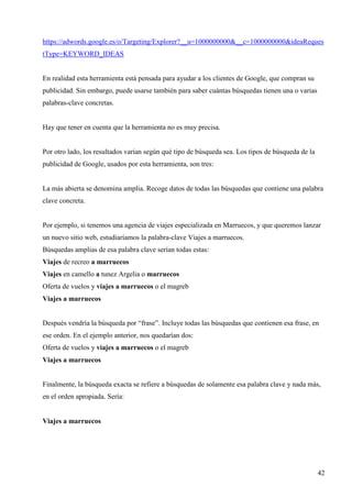 https://adwords.google.es/o/Targeting/Explorer?__u=1000000000&__c=1000000000&ideaReques
tType=KEYWORD_IDEAS

En realidad esta herramienta está pensada para ayudar a los clientes de Google, que compran su
publicidad. Sin embargo, puede usarse también para saber cuántas búsquedas tienen una o varias
palabras-clave concretas.

Hay que tener en cuenta que la herramienta no es muy precisa.

Por otro lado, los resultados varían según qué tipo de búsqueda sea. Los tipos de búsqueda de la
publicidad de Google, usados por esta herramienta, son tres:

La más abierta se denomina amplia. Recoge datos de todas las búsquedas que contiene una palabra
clave concreta.

Por ejemplo, si tenemos una agencia de viajes especializada en Marruecos, y que queremos lanzar
un nuevo sitio web, estudiaríamos la palabra-clave Viajes a marruecos.
Búsquedas amplias de esa palabra clave serían todas estas:
Viajes de recreo a marruecos
Viajes en camello a tunez Argelia o marruecos
Oferta de vuelos y viajes a marruecos o el magreb
Viajes a marruecos

Después vendría la búsqueda por “frase”. Incluye todas las búsquedas que contienen esa frase, en
ese orden. En el ejemplo anterior, nos quedarían dos:
Oferta de vuelos y viajes a marruecos o el magreb
Viajes a marruecos

Finalmente, la búsqueda exacta se refiere a búsquedas de solamente esa palabra clave y nada más,
en el orden apropiada. Sería:

Viajes a marruecos

42

 